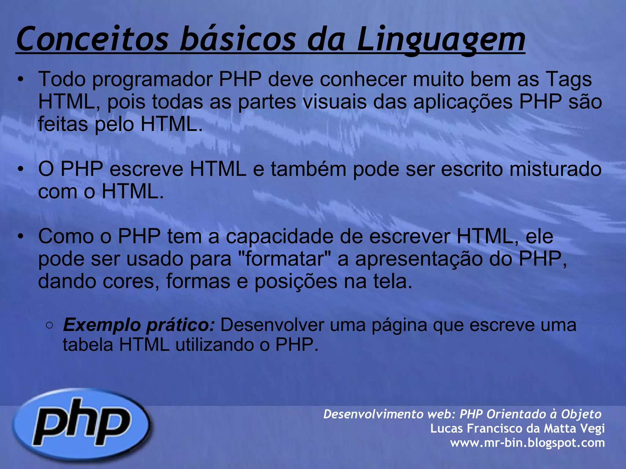 Conceitos básicos da Linguagem Todo programador PHP deve conhecer muito bem as Tags HTML, pois todas as partes visuais das aplicações PHP são feitas pelo HTML.   O PHP escreve HTML e também pode ser escrito misturado com o HTML.    Como o PHP tem a capacidade de escrever HTML, ele pode ser usado para "formatar" a apresentação do PHP, dando cores, formas e posições na tela.    Exemplo prático:  Desenvolver uma página que escreve uma tabela HTML utilizando o PHP.  Desenvolvimento web: PHP Orientado à Objeto  Lucas Francisco da Matta Vegi www.mr-bin.blogspot.com 