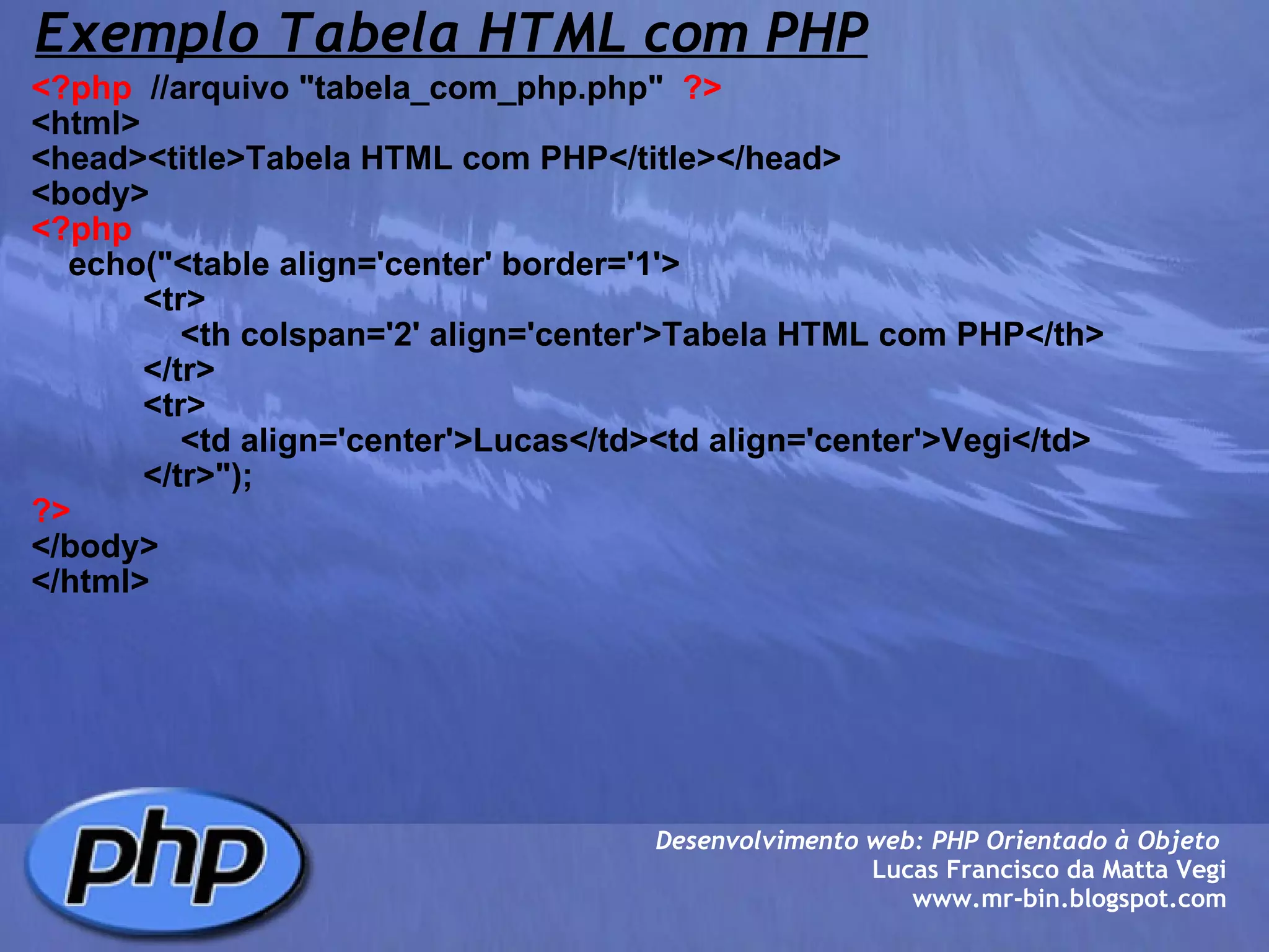 Exemplo Tabela HTML com PHP <?php   //arquivo "tabela_com_php.php"   ?> <html> <head><title>Tabela HTML com PHP</title></head> <body> <?php     echo("<table align='center' border='1'>             <tr>                 <th colspan='2' align='center'>Tabela HTML com PHP</th>             </tr>             <tr>                 <td align='center'>Lucas</td><td align='center'>Vegi</td>             </tr>"); ?> </body> </html> Desenvolvimento web: PHP Orientado à Objeto  Lucas Francisco da Matta Vegi www.mr-bin.blogspot.com 
