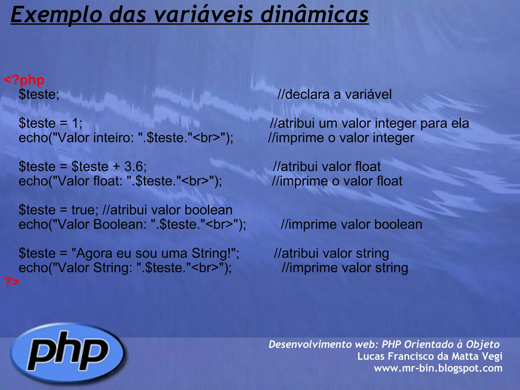 Exemplo das variáveis dinâmicas <?php     $teste;                                                         //declara a variável          $teste = 1;                                                 //atribui um valor integer para ela     echo("Valor inteiro: ".$teste."<br>");         //imprime o valor integer          $teste = $teste + 3.6;                                 //atribui valor float     echo("Valor float: ".$teste."<br>");             //imprime o valor float          $teste = true; //atribui valor boolean     echo("Valor Boolean: ".$teste."<br>");         //imprime valor boolean          $teste = "Agora eu sou uma String!";         //atribui valor string     echo("Valor String: ".$teste."<br>");             //imprime valor string    ?> Desenvolvimento web: PHP Orientado à Objeto  Lucas Francisco da Matta Vegi www.mr-bin.blogspot.com 