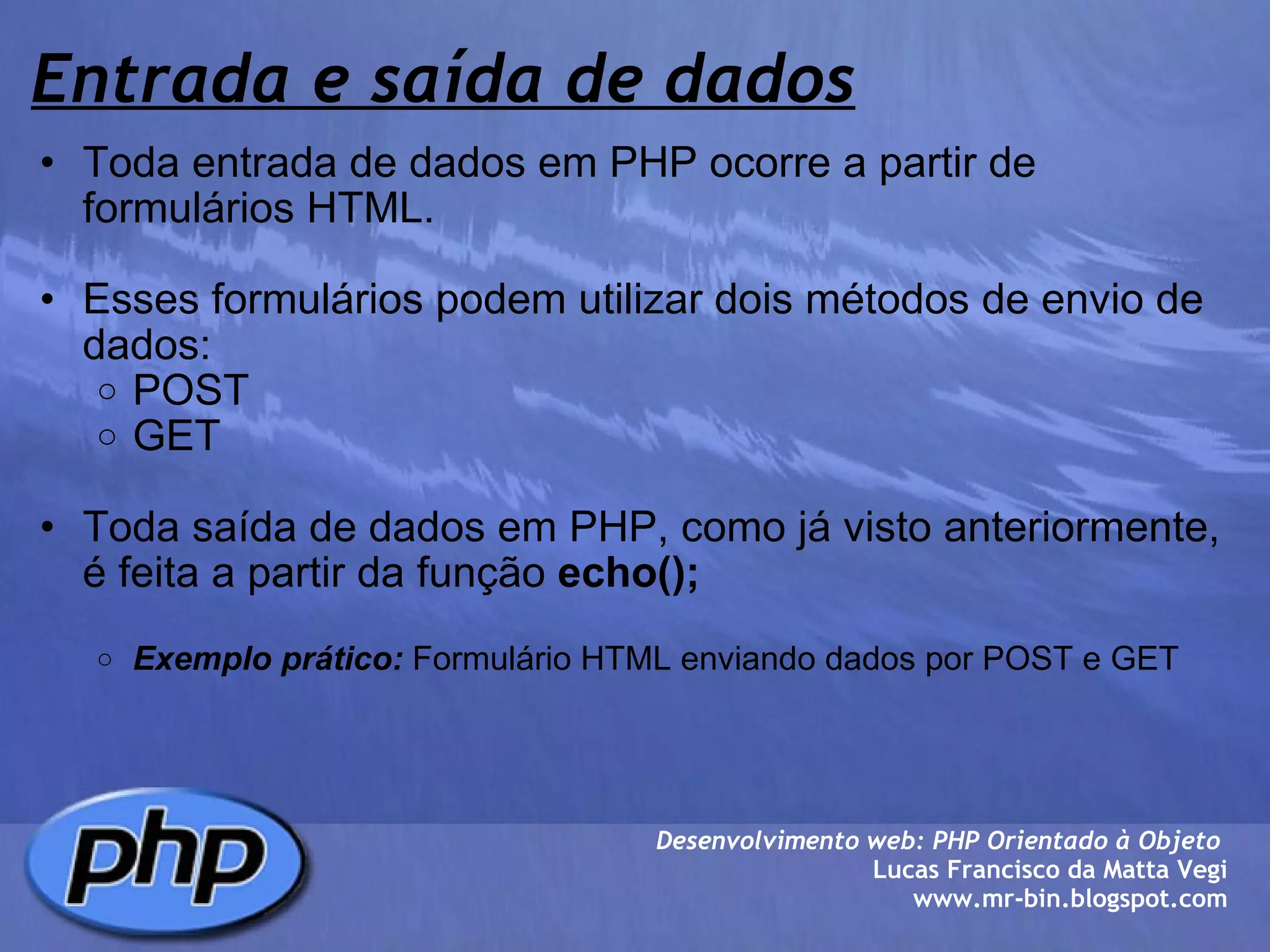 Entrada e saída de dados Toda entrada de dados em PHP ocorre a partir de formulários HTML.   Esses formulários podem utilizar dois métodos de envio de dados: POST GET   Toda saída de dados em PHP, como já visto anteriormente,  é feita a partir da função  echo();     Exemplo prático:  Formulário HTML enviando dados por POST e GET  Desenvolvimento web: PHP Orientado à Objeto  Lucas Francisco da Matta Vegi www.mr-bin.blogspot.com 