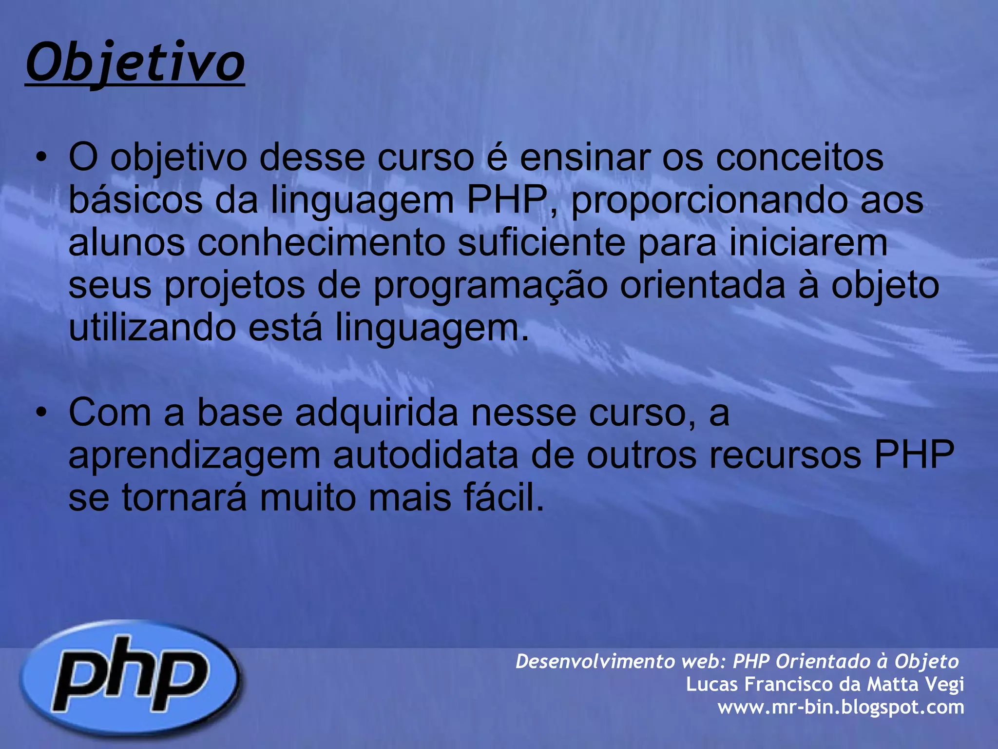 Objetivo O objetivo desse curso é ensinar os conceitos básicos da linguagem PHP, proporcionando aos alunos conhecimento suficiente para iniciarem seus projetos de programação orientada à objeto utilizando está linguagem.   Com a base adquirida nesse curso, a aprendizagem autodidata de outros recursos PHP se tornará muito mais fácil.  Desenvolvimento web: PHP Orientado à Objeto  Lucas Francisco da Matta Vegi www.mr-bin.blogspot.com 