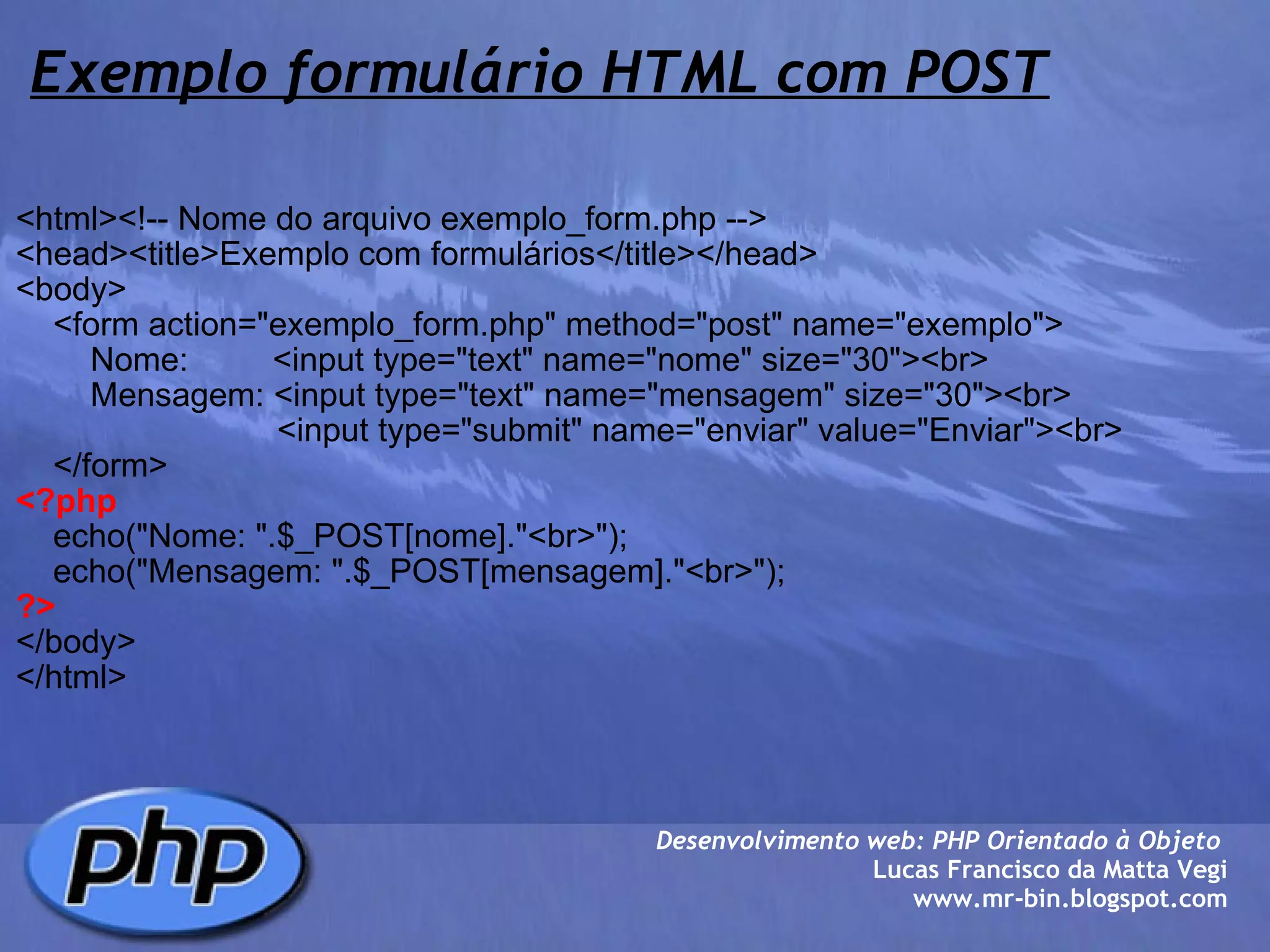 Exemplo formulário HTML com POST <html><!-- Nome do arquivo exemplo_form.php --> <head><title>Exemplo com formulários</title></head> <body>     <form action="exemplo_form.php" method="post" name="exemplo">         Nome:         <input type="text" name="nome" size="30"><br>         Mensagem: <input type="text" name="mensagem" size="30"><br>                             <input type="submit" name="enviar" value="Enviar"><br>     </form> <?php          echo("Nome: ".$_POST[nome]."<br>");     echo("Mensagem: ".$_POST[mensagem]."<br>"); ?> </body> </html> Desenvolvimento web: PHP Orientado à Objeto  Lucas Francisco da Matta Vegi www.mr-bin.blogspot.com 