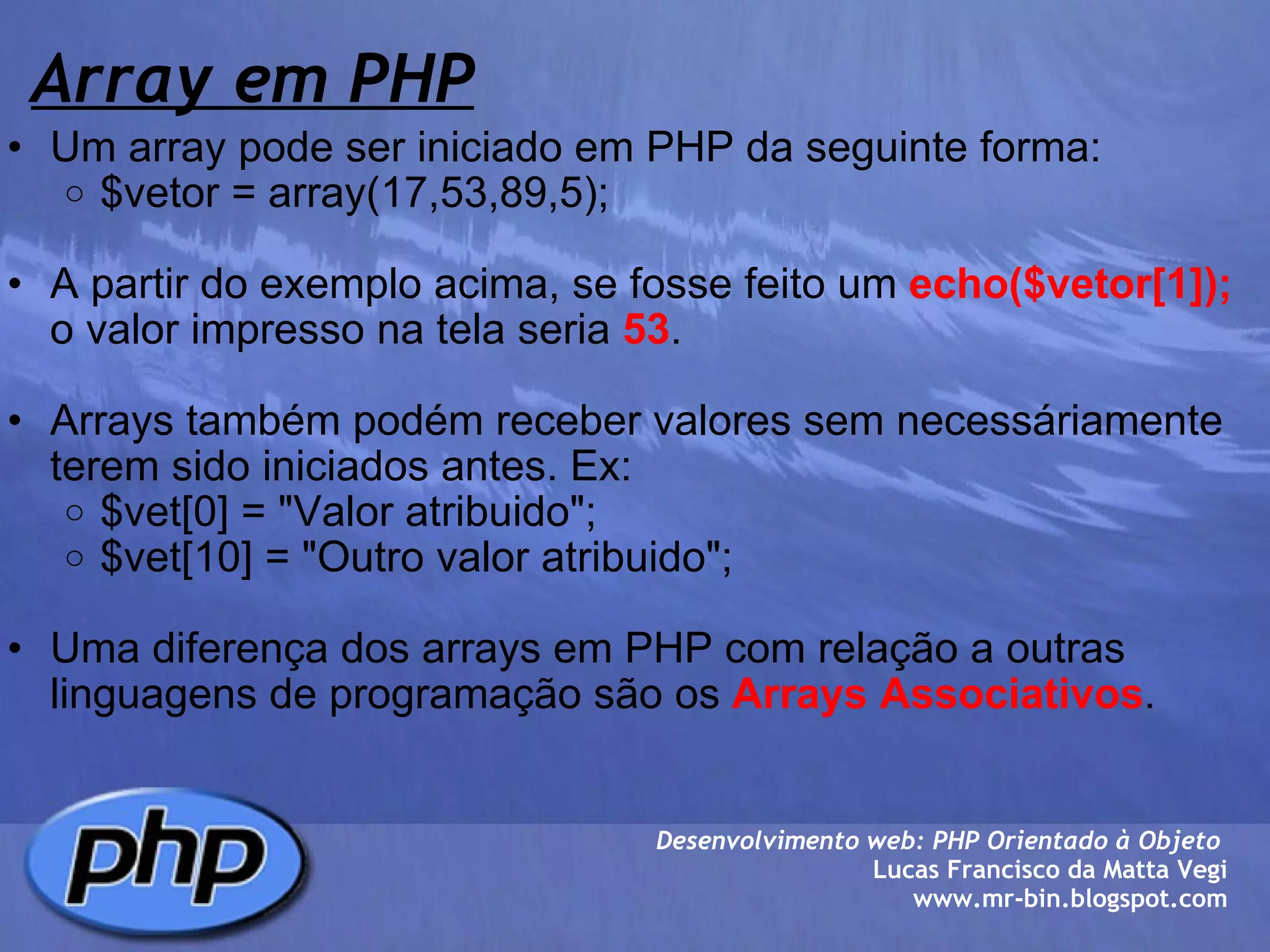 Array em PHP Um array pode ser iniciado em PHP da seguinte forma: $vetor = array(17,53,89,5);   A partir do exemplo acima, se fosse feito um  echo($vetor[1]);  o valor impresso na tela seria  53 .    Arrays também podém receber valores sem necessáriamente terem sido iniciados antes. Ex: $vet[0] = "Valor atribuido"; $vet[10] = "Outro valor atribuido";   Uma diferença dos arrays em PHP com relação a outras linguagens de programação são os  Arrays Associativos .  Desenvolvimento web: PHP Orientado à Objeto  Lucas Francisco da Matta Vegi www.mr-bin.blogspot.com 