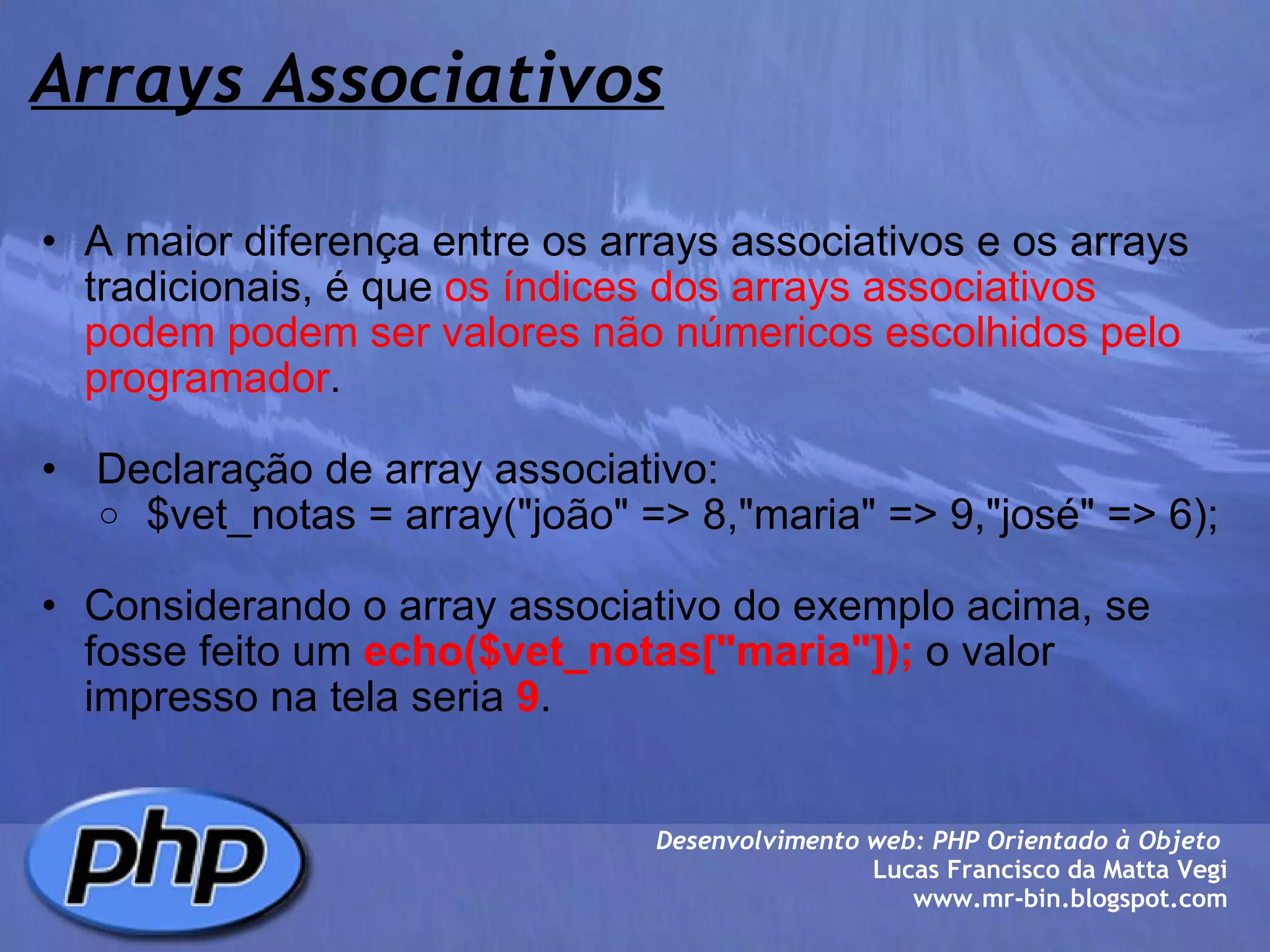 Arrays Associativos A maior diferença entre os arrays associativos e os arrays tradicionais, é que  os índices dos arrays associativos podem podem ser valores não númericos   escolhidos pelo programador .     Declaração de array associativo:   $vet_notas = array("joão" => 8,"maria" => 9,"josé" => 6);   Considerando o array associativo do exemplo acima, se fosse feito um  echo($vet_notas["maria"]);  o valor impresso na tela seria  9 .  Desenvolvimento web: PHP Orientado à Objeto  Lucas Francisco da Matta Vegi www.mr-bin.blogspot.com 