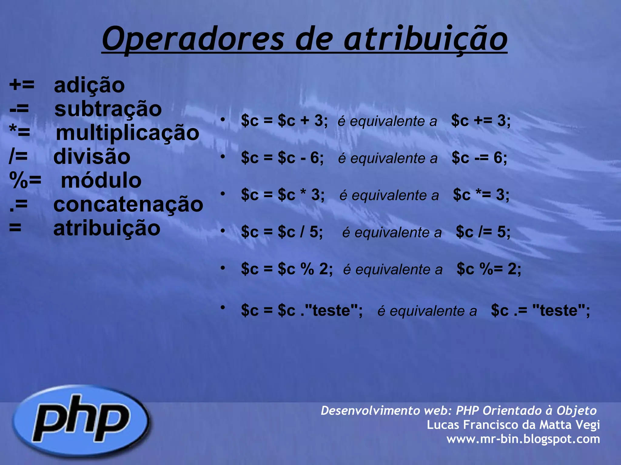 Operadores de atribuição +=   adição -=    subtração *=    multiplicação /=    divisão %=   módulo .=    concatenação  =     atribuição Desenvolvimento web: PHP Orientado à Objeto  Lucas Francisco da Matta Vegi www.mr-bin.blogspot.com $c = $c + 3;     é equivalente a      $c += 3;   $c = $c - 6;      é equivalente a     $c -= 6;   $c = $c * 3;     é equivalente a     $c *= 3;   $c = $c / 5;      é equivalente a     $c /= 5;    $c = $c % 2;    é equivalente a     $c %= 2;   $c = $c ."teste";     é equivalente a     $c .= "teste";   