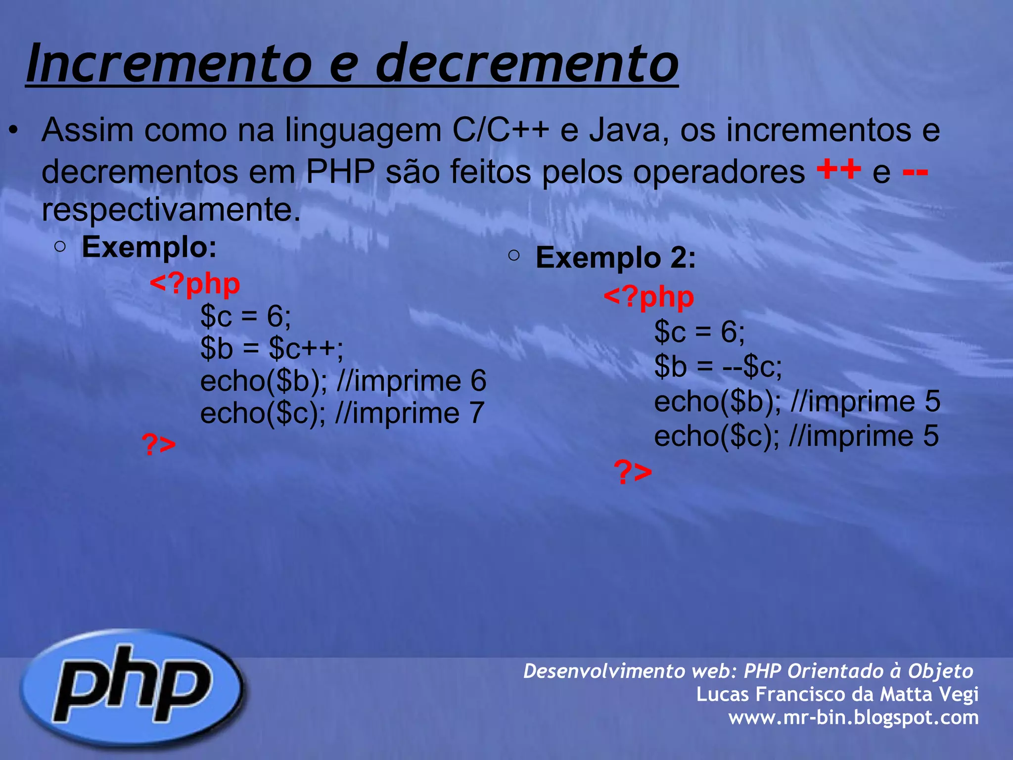 Incremento e decremento Assim como na linguagem C/C++ e Java, os incrementos e decrementos em PHP são feitos pelos operadores  ++  e  --  respectivamente. Exemplo:                      <?php                           $c = 6;                                       $b = $c++;                          echo($b); //imprime 6                          echo($c); //imprime 7                   ?>        Desenvolvimento web: PHP Orientado à Objeto  Lucas Francisco da Matta Vegi www.mr-bin.blogspot.com Exemplo 2:                      <?php                           $c = 6;                                       $b = --$c;                          echo($b); //imprime 5                          echo($c); //imprime 5                   ?> 