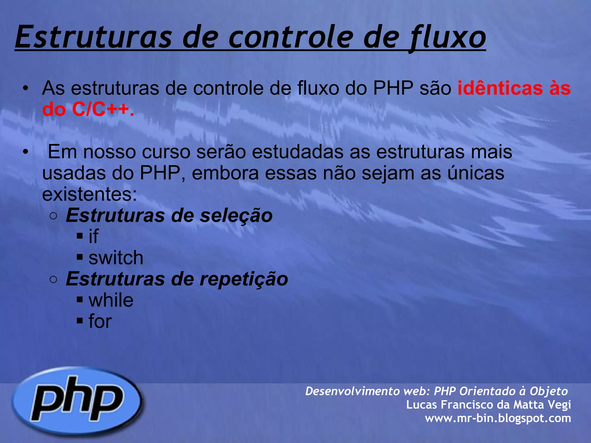 Estruturas de controle de fluxo As estruturas de controle de fluxo do PHP são  idênticas às do C/C++.     Em nosso curso serão estudadas as estruturas mais usadas do PHP, embora essas não sejam as únicas existentes: Estruturas de seleção if switch Estruturas de repetição while for Desenvolvimento web: PHP Orientado à Objeto  Lucas Francisco da Matta Vegi www.mr-bin.blogspot.com 