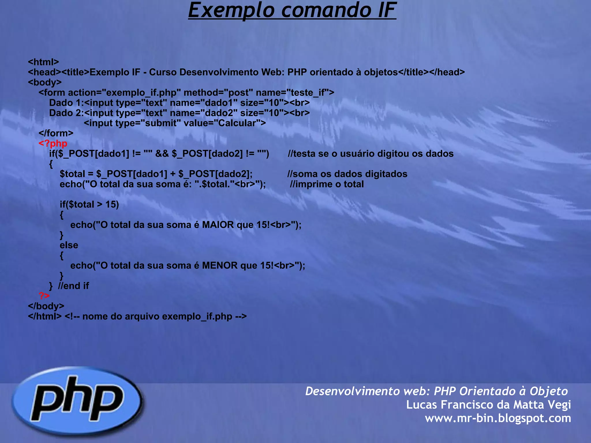 Exemplo comando IF <html> <head><title>Exemplo IF - Curso Desenvolvimento Web: PHP orientado à objetos</title></head> <body>     <form action="exemplo_if.php" method="post" name="teste_if">         Dado 1:<input type="text" name="dado1" size="10"><br>         Dado 2:<input type="text" name="dado2" size="10"><br>                      <input type="submit" value="Calcular">         </form>      <?php         if($_POST[dado1] != "" && $_POST[dado2] != "")       //testa se o usuário digitou os dados         {             $total = $_POST[dado1] + $_POST[dado2];             //soma os dados digitados             echo("O total da sua soma é: ".$total."<br>");         //imprime o total                      if($total > 15)             {                 echo("O total da sua soma é MAIOR que 15!<br>");             }             else             {                 echo("O total da sua soma é MENOR que 15!<br>");             }         }  //end if          ?> </body> </html> <!-- nome do arquivo exemplo_if.php --> Desenvolvimento web: PHP Orientado à Objeto  Lucas Francisco da Matta Vegi www.mr-bin.blogspot.com 