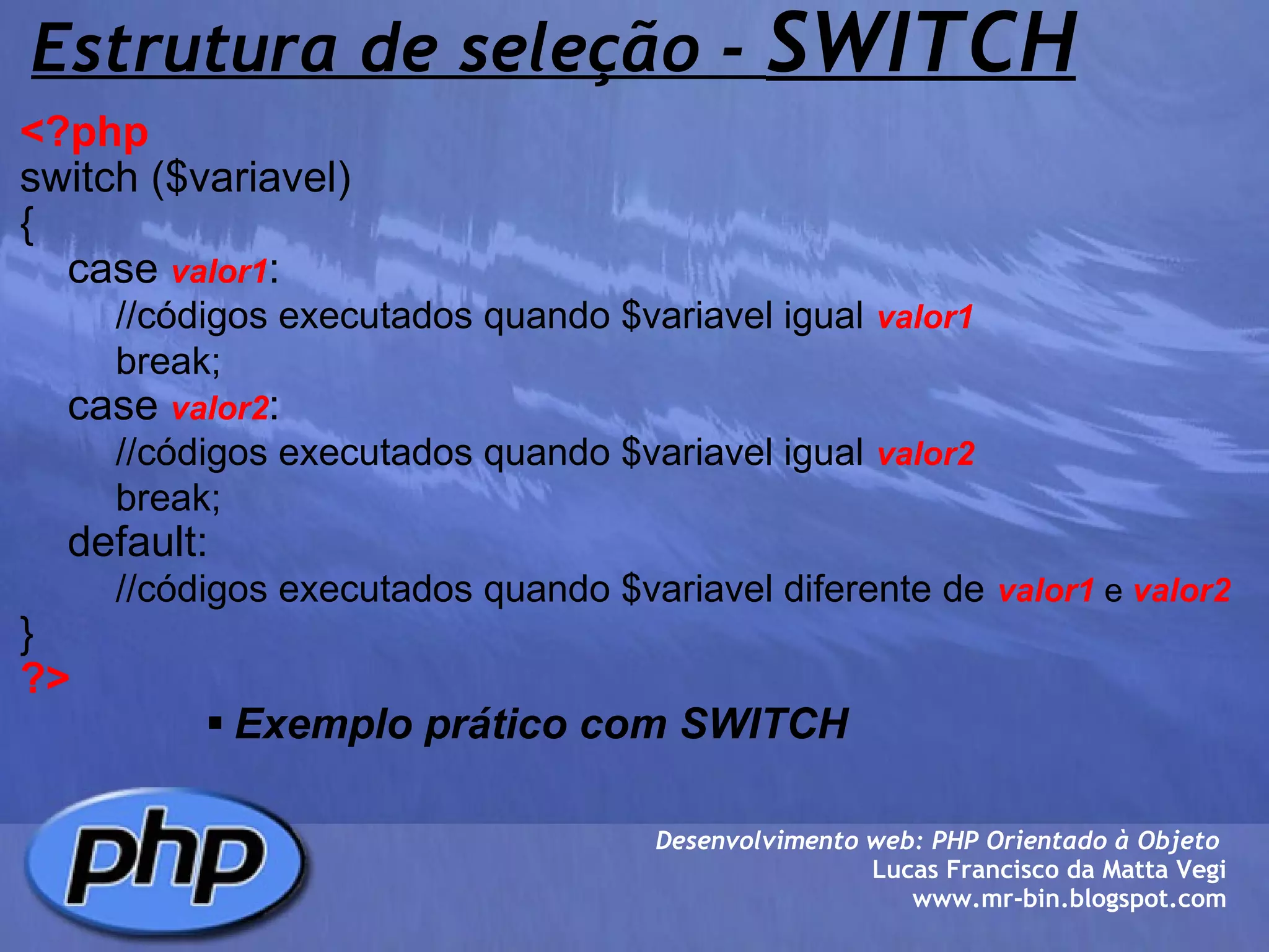 Estrutura de seleção -  SWITCH <?php   switch ($variavel)  {     case  valor1 :          //códigos executados quando $variavel igual   valor1          break;     case  valor2 :          //códigos executados quando $variavel igual   valor2            break;     default:          //códigos executados quando $variavel diferente de   valor1  e  valor2 } ?> Exemplo prático com SWITCH Desenvolvimento web: PHP Orientado à Objeto  Lucas Francisco da Matta Vegi www.mr-bin.blogspot.com 