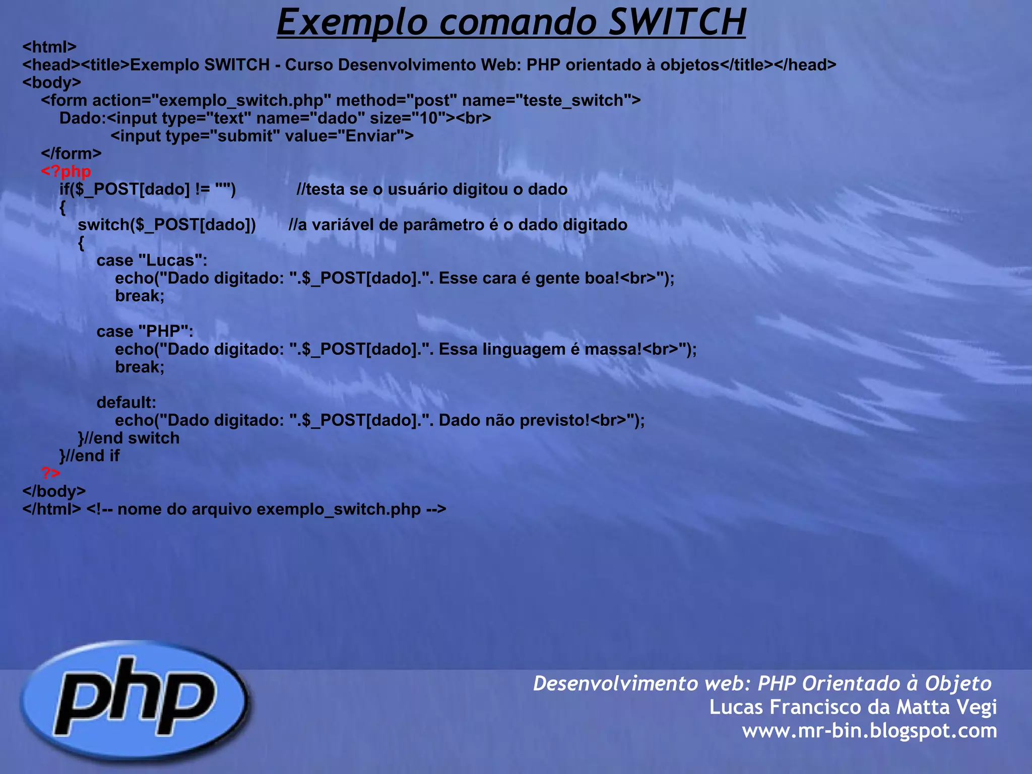 Exemplo comando SWITCH <html> <head><title>Exemplo SWITCH - Curso Desenvolvimento Web: PHP orientado à objetos</title></head> <body>     <form action="exemplo_switch.php" method="post" name="teste_switch">         Dado:<input type="text" name="dado" size="10"><br>                    <input type="submit" value="Enviar">         </form>      <?php         if($_POST[dado] != "")             //testa se o usuário digitou o dado         {             switch($_POST[dado])       //a variável de parâmetro é o dado digitado             {                 case "Lucas":                     echo("Dado digitado: ".$_POST[dado].". Esse cara é gente boa!<br>");                     break;                                      case "PHP":                     echo("Dado digitado: ".$_POST[dado].". Essa linguagem é massa!<br>");                     break;                                      default:                         echo("Dado digitado: ".$_POST[dado].". Dado não previsto!<br>");                         }//end switch                     }//end if      ?> </body> </html> <!-- nome do arquivo exemplo_switch.php --> Desenvolvimento web: PHP Orientado à Objeto  Lucas Francisco da Matta Vegi www.mr-bin.blogspot.com 