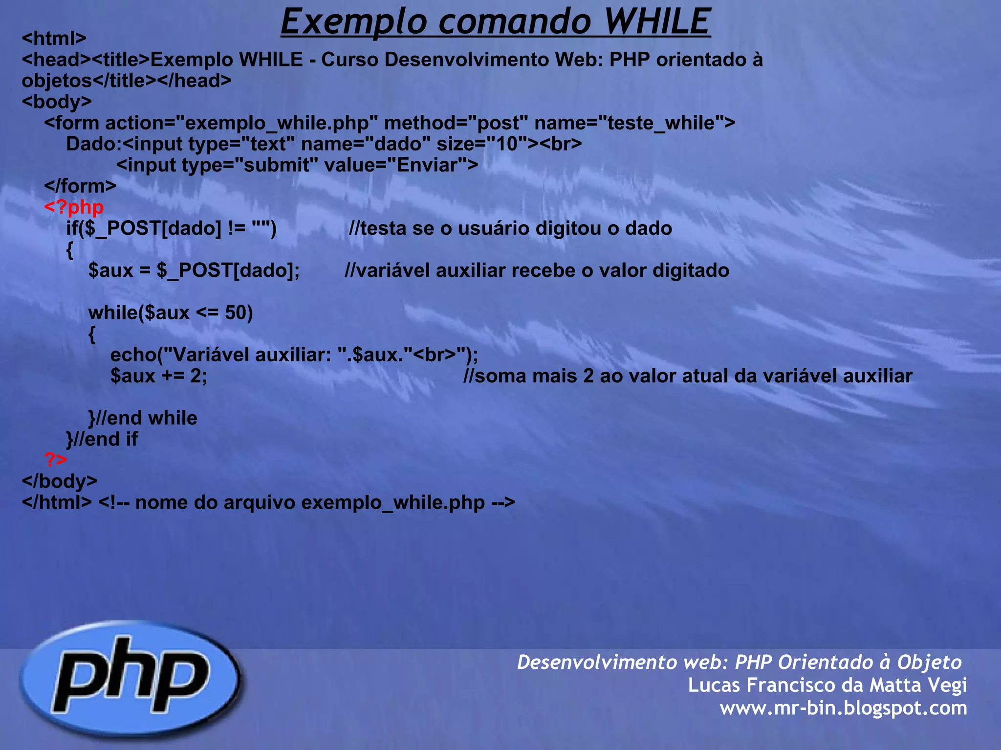Exemplo comando WHILE <html> <head><title>Exemplo WHILE - Curso Desenvolvimento Web: PHP orientado à objetos</title></head> <body>     <form action="exemplo_while.php" method="post" name="teste_while">         Dado:<input type="text" name="dado" size="10"><br>                  <input type="submit" value="Enviar">         </form>      <?php         if($_POST[dado] != "")             //testa se o usuário digitou o dado         {             $aux = $_POST[dado];        //variável auxiliar recebe o valor digitado                          while($aux <= 50)                         {                                 echo("Variável auxiliar: ".$aux."<br>");                 $aux += 2;                                              //soma mais 2 ao valor atual da variável auxiliar                                              }//end while                     }//end if      ?> </body> </html> <!-- nome do arquivo exemplo_while.php --> Desenvolvimento web: PHP Orientado à Objeto  Lucas Francisco da Matta Vegi www.mr-bin.blogspot.com 