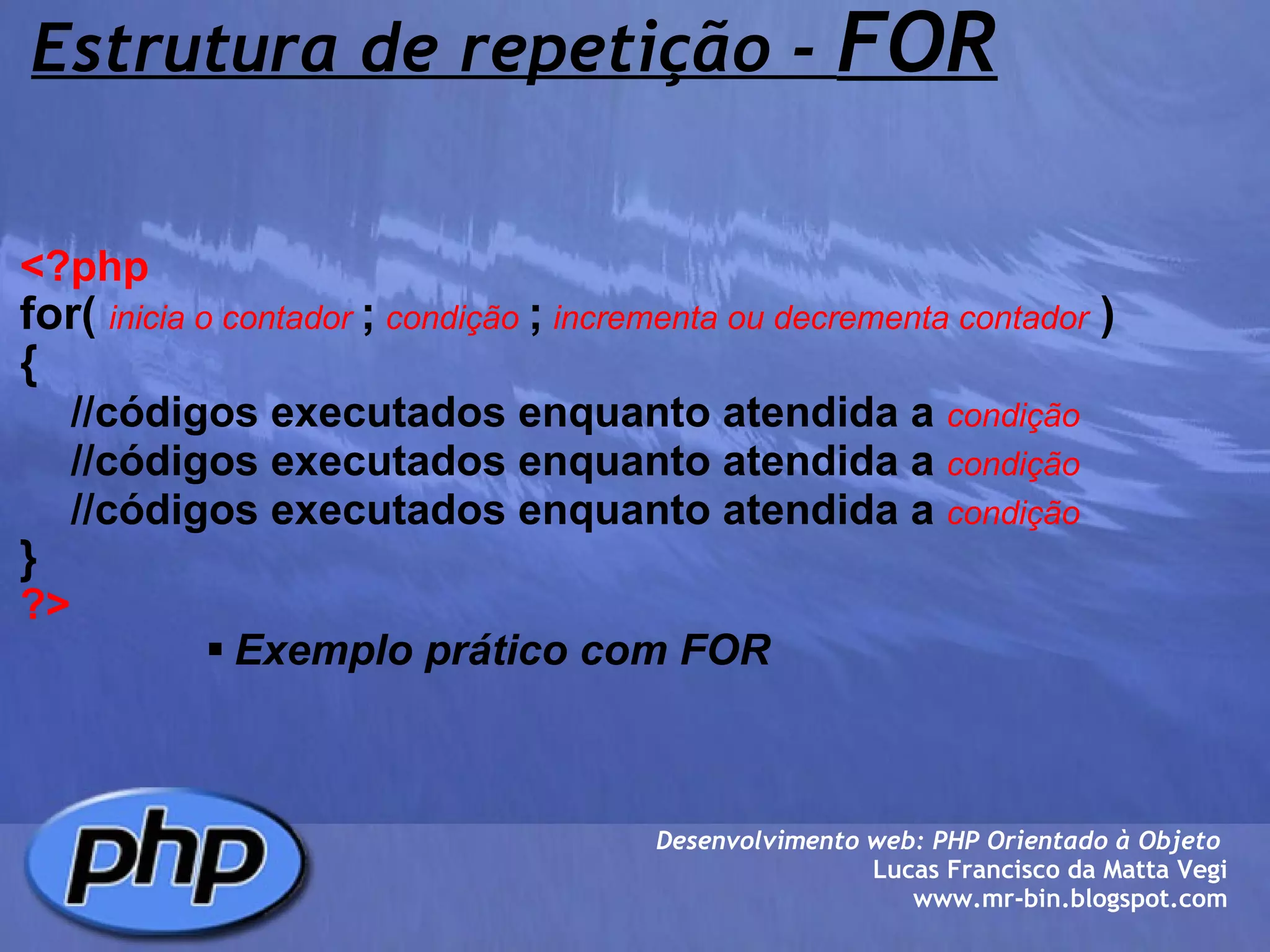 Estrutura de repetição -  FOR <?php   for(   inicia o contador  ;  condição  ;  incrementa ou decrementa contador   )   {      //códigos executados enquanto atendida a   condição      //códigos executados enquanto atendida a   condição      //códigos executados enquanto atendida a   condição  } ?> Exemplo prático com FOR Desenvolvimento web: PHP Orientado à Objeto  Lucas Francisco da Matta Vegi www.mr-bin.blogspot.com 