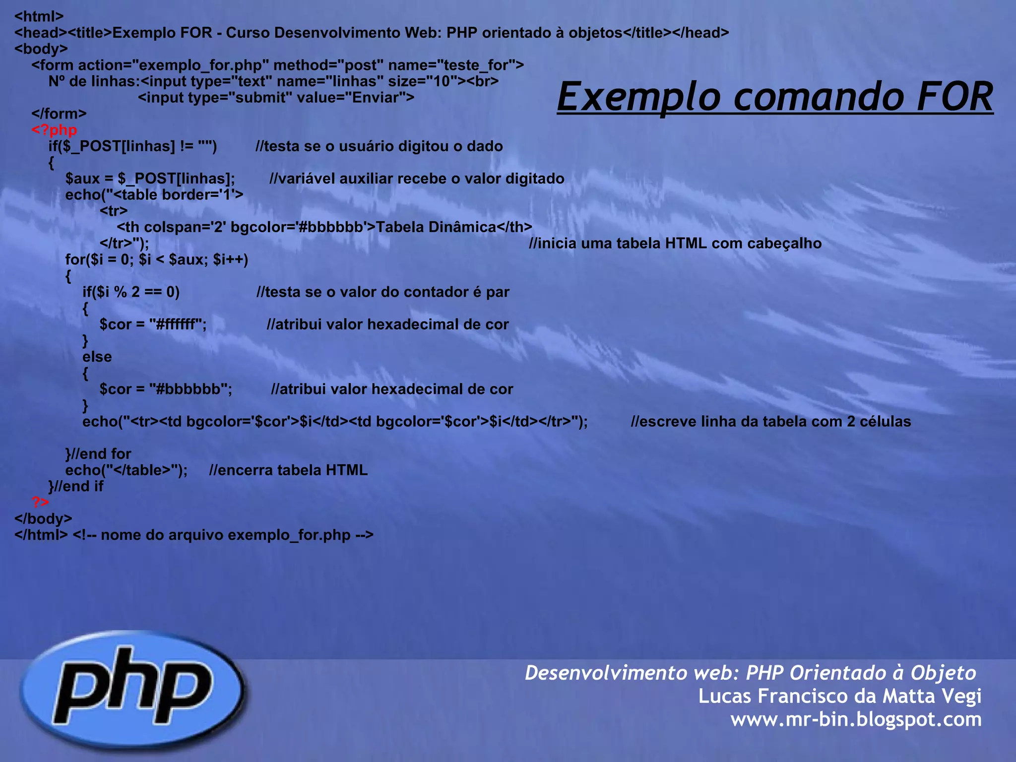 Exemplo comando FOR <html> <head><title>Exemplo FOR - Curso Desenvolvimento Web: PHP orientado à objetos</title></head> <body>     <form action="exemplo_for.php" method="post" name="teste_for">         Nº de linhas:<input type="text" name="linhas" size="10"><br>                              <input type="submit" value="Enviar">         </form>      <?php         if($_POST[linhas] != "")         //testa se o usuário digitou o dado         {             $aux = $_POST[linhas];        //variável auxiliar recebe o valor digitado                         echo("<table border='1'>                     <tr>                         <th colspan='2' bgcolor='#bbbbbb'>Tabela Dinâmica</th>                     </tr>");                                                                                         //inicia uma tabela HTML com cabeçalho             for($i = 0; $i < $aux; $i++)                         {                                 if($i % 2 == 0)                  //testa se o valor do contador é par                 {                     $cor = "#ffffff";              //atribui valor hexadecimal de cor                 }                 else                 {                     $cor = "#bbbbbb";         //atribui valor hexadecimal de cor                 }                 echo("<tr><td bgcolor='$cor'>$i</td><td bgcolor='$cor'>$i</td></tr>");          //escreve linha da tabela com 2 células                                     }//end for             echo("</table>");     //encerra tabela HTML             }//end if      ?> </body> </html> <!-- nome do arquivo exemplo_for.php --> Desenvolvimento web: PHP Orientado à Objeto  Lucas Francisco da Matta Vegi www.mr-bin.blogspot.com 