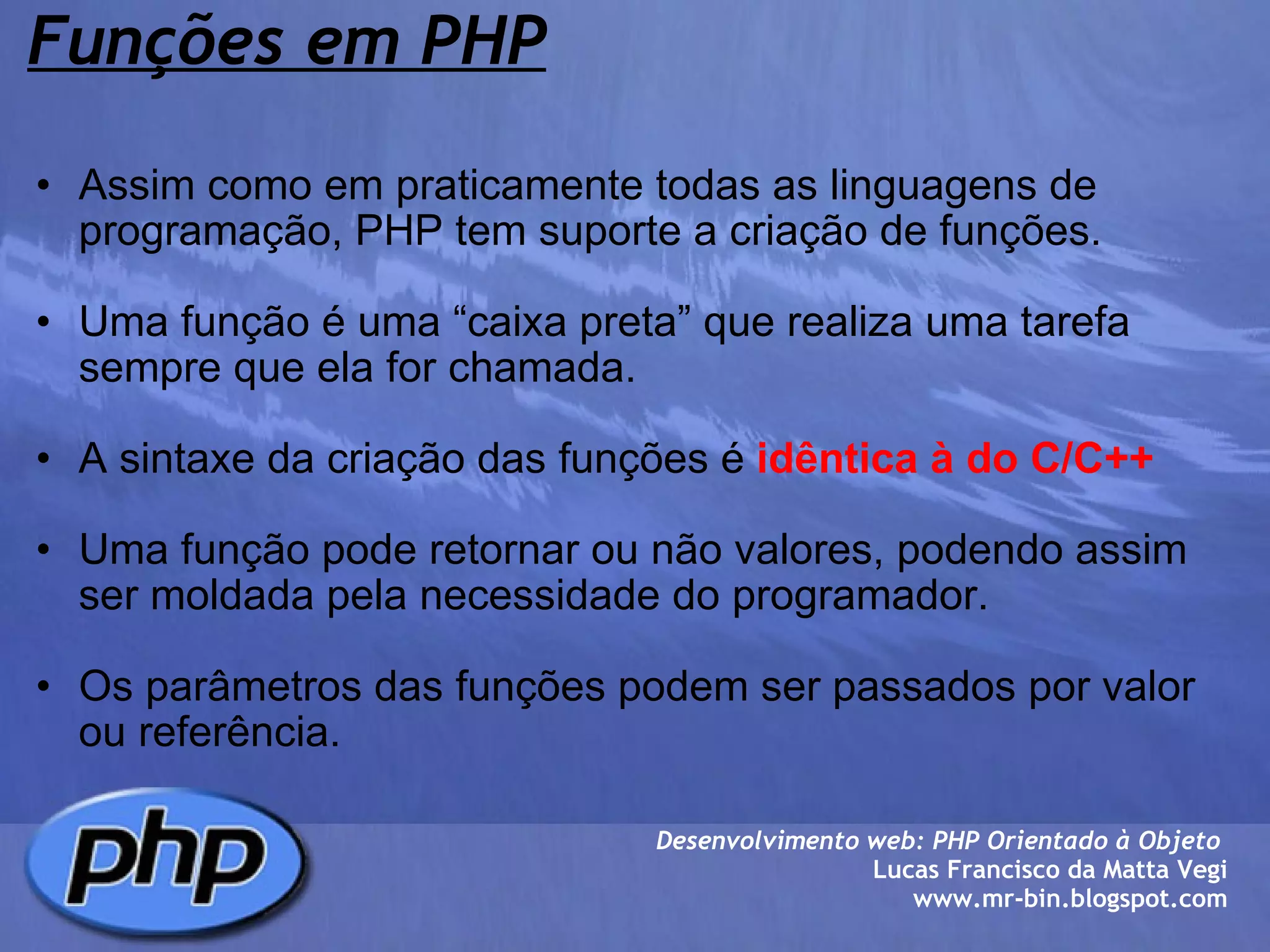 Funções em PHP Assim como em praticamente todas as linguagens de programação, PHP tem suporte a criação de funções.   Uma função é uma “caixa preta” que realiza uma tarefa sempre que ela for chamada.    A sintaxe da criação das funções é  idêntica à do C/C++     Uma função pode retornar ou não valores, podendo assim ser moldada pela necessidade do programador.   Os parâmetros das funções podem ser passados por valor ou referência.            Desenvolvimento web: PHP Orientado à Objeto  Lucas Francisco da Matta Vegi www.mr-bin.blogspot.com 