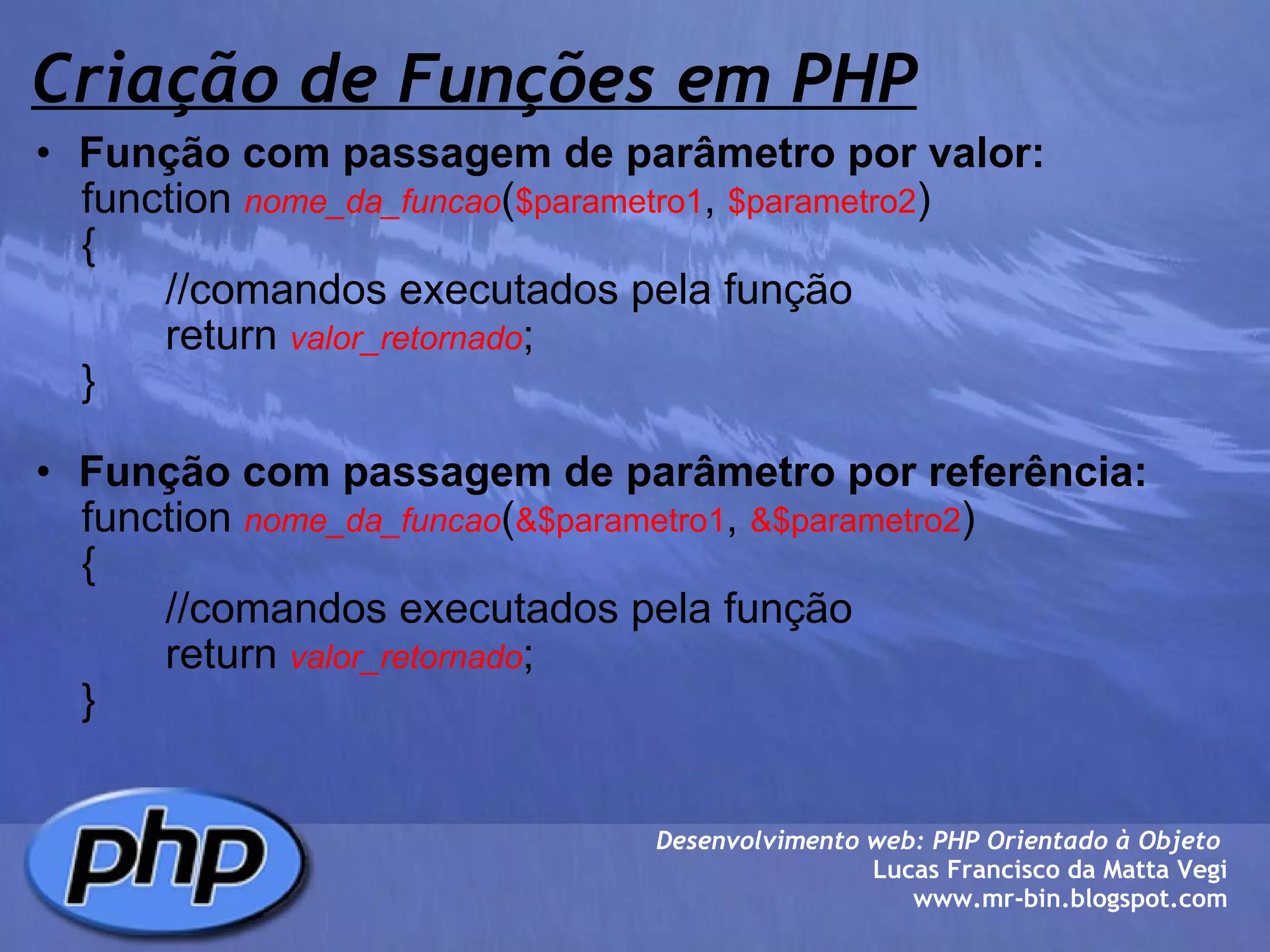 Criação de Funções em PHP Função com passagem de parâmetro por valor:       function  nome_da_funcao ( $parametro1 ,  $parametro2 )       {              //comandos executados pela função              return  valor_retornado ;       } Função com passagem de parâmetro por referência:       function  nome_da_funcao ( &$parametro1 ,  &$parametro2 )       {              //comandos executados pela função              return  valor_retornado ;       } Desenvolvimento web: PHP Orientado à Objeto  Lucas Francisco da Matta Vegi www.mr-bin.blogspot.com 