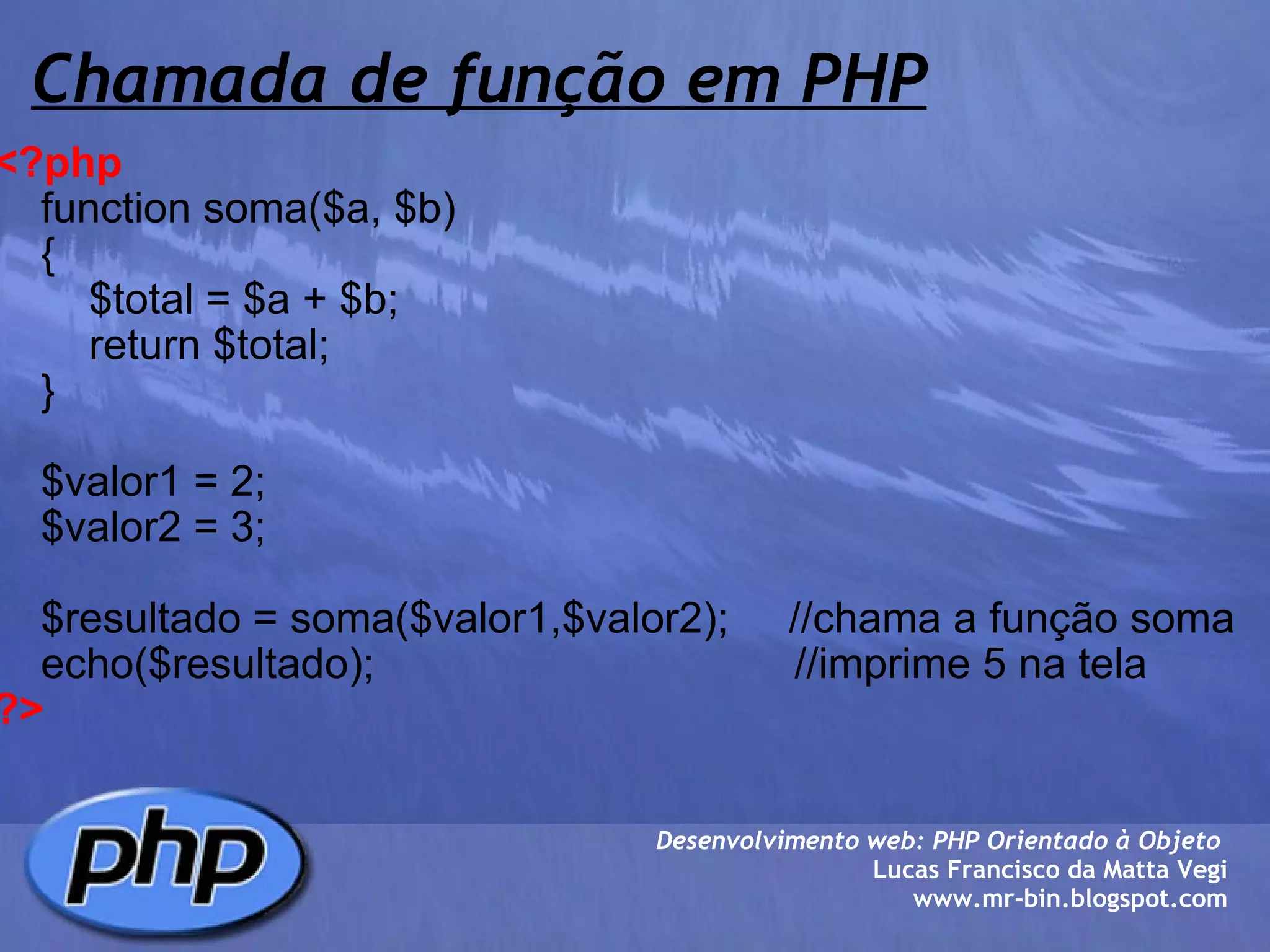 Chamada de função em PHP <?php       function soma($a, $b)      {          $total = $a + $b;          return $total;          }        $valor1 = 2;      $valor2 = 3;      $resultado = soma($valor1,$valor2);     //chama a função soma      echo($resultado);                                   //imprime 5 na tela ?> Desenvolvimento web: PHP Orientado à Objeto  Lucas Francisco da Matta Vegi www.mr-bin.blogspot.com 