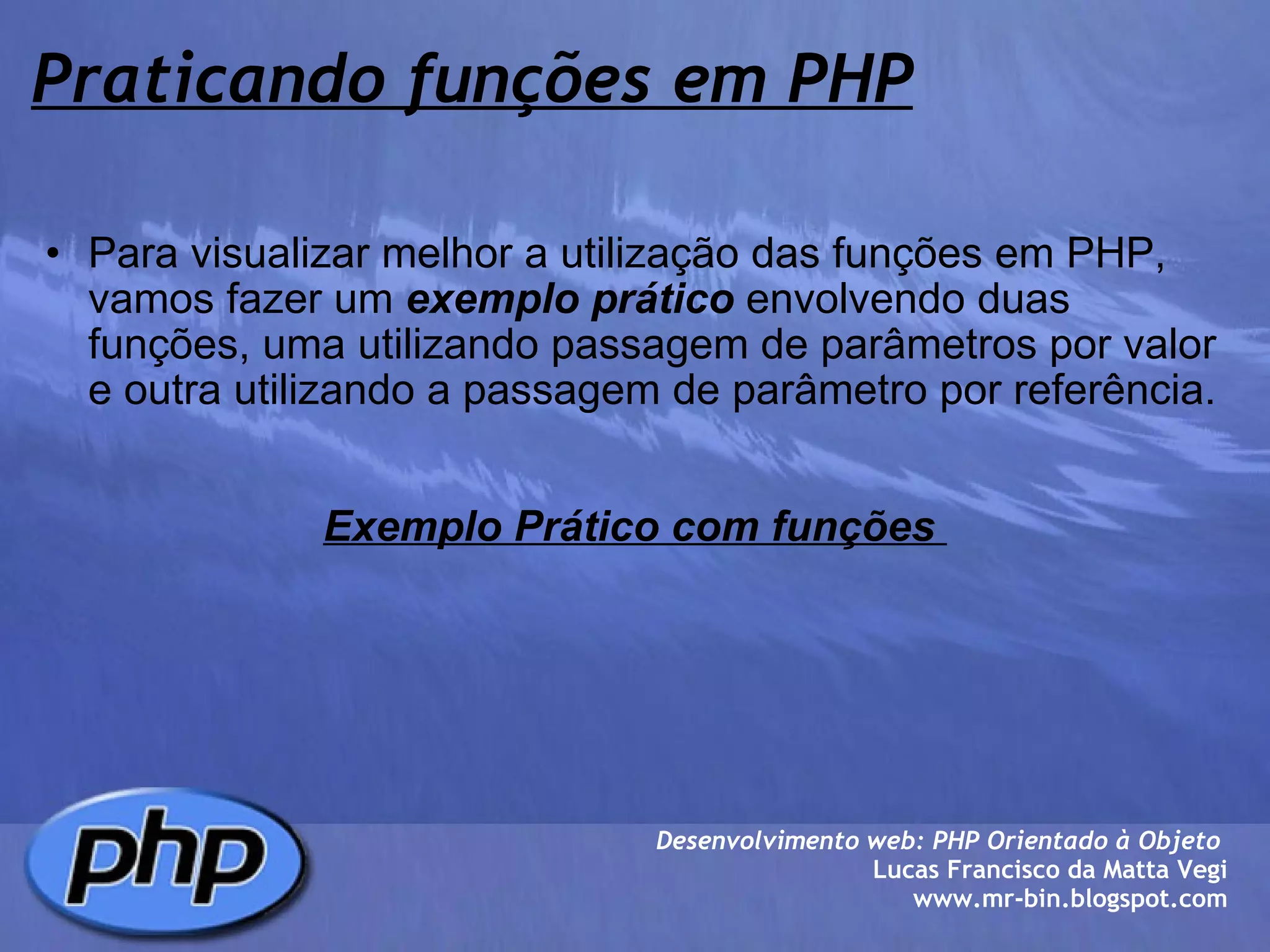 Praticando funções em PHP Para visualizar melhor a utilização das funções em PHP, vamos fazer um  exemplo prático  envolvendo duas funções, uma utilizando passagem de parâmetros por valor e outra utilizando a passagem de parâmetro por referência.     Exemplo Prático com funções  Desenvolvimento web: PHP Orientado à Objeto  Lucas Francisco da Matta Vegi www.mr-bin.blogspot.com 
