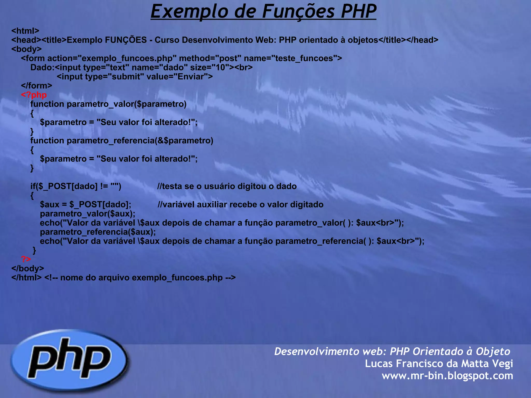 Exemplo de Funções PHP <html> <head><title>Exemplo FUNÇÕES - Curso Desenvolvimento Web: PHP orientado à objetos</title></head> <body>     <form action="exemplo_funcoes.php" method="post" name="teste_funcoes">         Dado:<input type="text" name="dado" size="10"><br>                    <input type="submit" value="Enviar">         </form>      <?php         function parametro_valor($parametro)         {             $parametro = "Seu valor foi alterado!";         }         function parametro_referencia(&$parametro)         {             $parametro = "Seu valor foi alterado!";         }                  if($_POST[dado] != "")               //testa se o usuário digitou o dado         {             $aux = $_POST[dado];           //variável auxiliar recebe o valor digitado                         parametro_valor($aux);                     echo("Valor da variável \$aux depois de chamar a função parametro_valor( ): $aux<br>");                         parametro_referencia($aux);                 echo("Valor da variável \$aux depois de chamar a função parametro_referencia( ): $aux<br>");                                  }      ?> </body> </html> <!-- nome do arquivo exemplo_funcoes.php --> Desenvolvimento web: PHP Orientado à Objeto  Lucas Francisco da Matta Vegi www.mr-bin.blogspot.com 