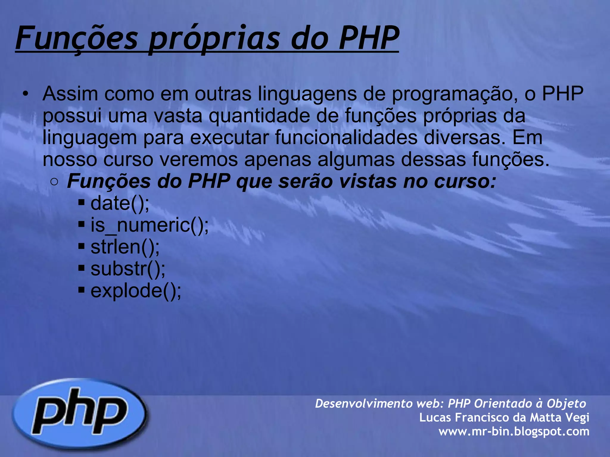 Funções próprias do PHP Assim como em outras linguagens de programação, o PHP possui uma vasta quantidade de funções próprias da linguagem para executar funcionalidades diversas. Em nosso curso veremos apenas algumas dessas funções. Funções do PHP que serão vistas no curso: date(); is_numeric(); strlen(); substr(); explode();  Desenvolvimento web: PHP Orientado à Objeto  Lucas Francisco da Matta Vegi www.mr-bin.blogspot.com 
