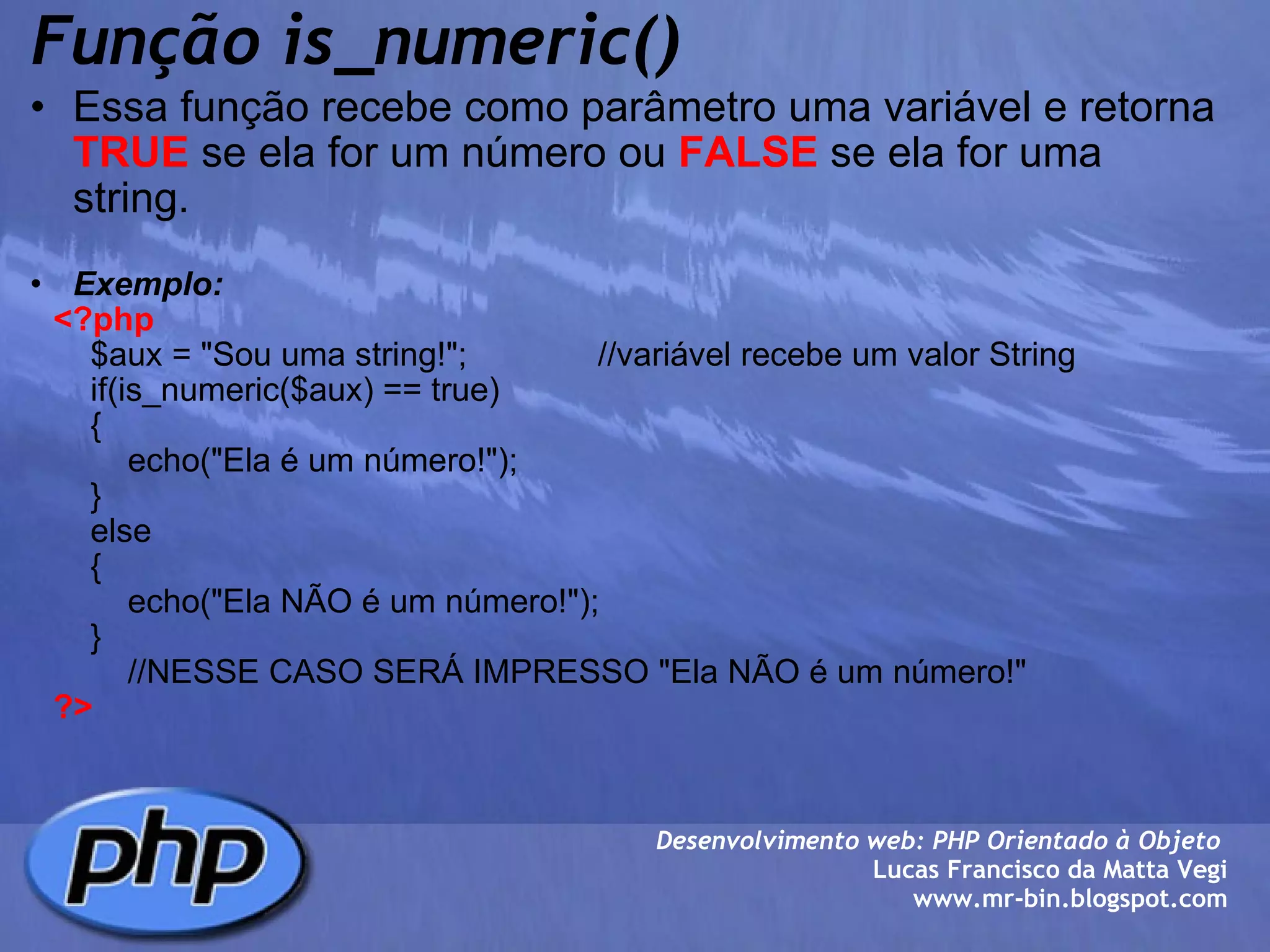 Função is_numeric() Essa função recebe como parâmetro uma variável e retorna  TRUE  se ela for um número ou  FALSE  se ela for uma string.   Exemplo:      <?php          $aux = "Sou uma string!";              //variável recebe um valor String          if(is_numeric($aux) == true)          {              echo("Ela é um número!");          }          else          {              echo("Ela NÃO é um número!");          }              //NESSE CASO SERÁ IMPRESSO "Ela NÃO é um número!"       ?> Desenvolvimento web: PHP Orientado à Objeto  Lucas Francisco da Matta Vegi www.mr-bin.blogspot.com 