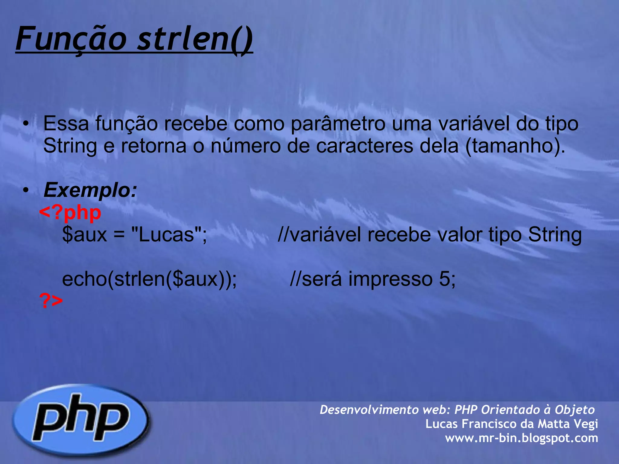Função strlen() Essa função recebe como parâmetro uma variável do tipo String e retorna o número de caracteres dela (tamanho).   Exemplo:      <?php          $aux = "Lucas";            //variável recebe valor tipo String            echo(strlen($aux));         //será impresso 5;      ?> Desenvolvimento web: PHP Orientado à Objeto  Lucas Francisco da Matta Vegi www.mr-bin.blogspot.com 