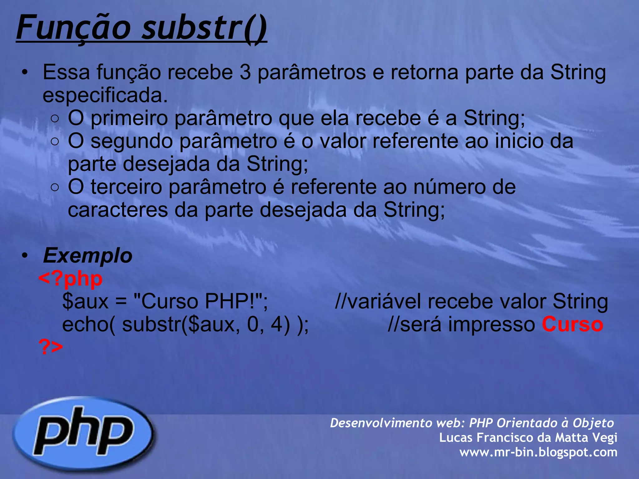 Função substr() Essa função recebe 3 parâmetros e retorna parte da String especificada. O primeiro parâmetro que ela recebe é a String; O segundo parâmetro é o valor referente ao inicio da parte desejada da String; O terceiro parâmetro é referente ao número de caracteres da parte desejada da String;   Exemplo      <?php          $aux = "Curso PHP!";           //variável recebe valor String          echo( substr($aux, 0, 4) );             //será impresso  Curso      ?> Desenvolvimento web: PHP Orientado à Objeto  Lucas Francisco da Matta Vegi www.mr-bin.blogspot.com 