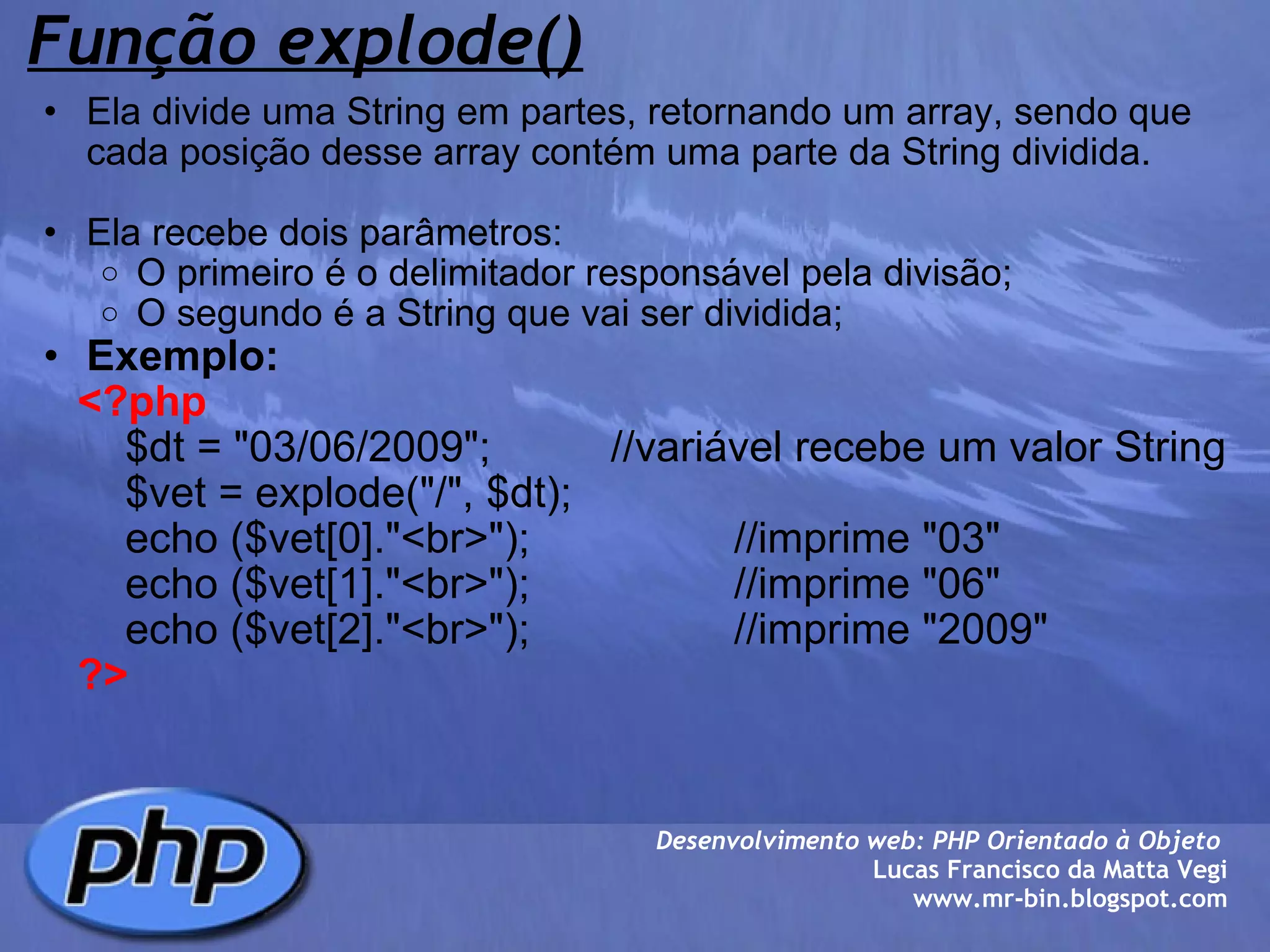 Função explode() Ela divide uma String em partes, retornando um array, sendo que cada posição desse array contém uma parte da String dividida. Ela recebe dois parâmetros: O primeiro é o delimitador responsável pela divisão; O segundo é a String que vai ser dividida; Exemplo:      <?php         $dt = "03/06/2009";          //variável recebe um valor String         $vet = explode("/", $dt);          echo ($vet[0]."<br>");                 //imprime "03"          echo ($vet[1]."<br>");                 //imprime "06"         echo ($vet[2]."<br>");                 //imprime "2009"      ?>                         Desenvolvimento web: PHP Orientado à Objeto  Lucas Francisco da Matta Vegi www.mr-bin.blogspot.com 