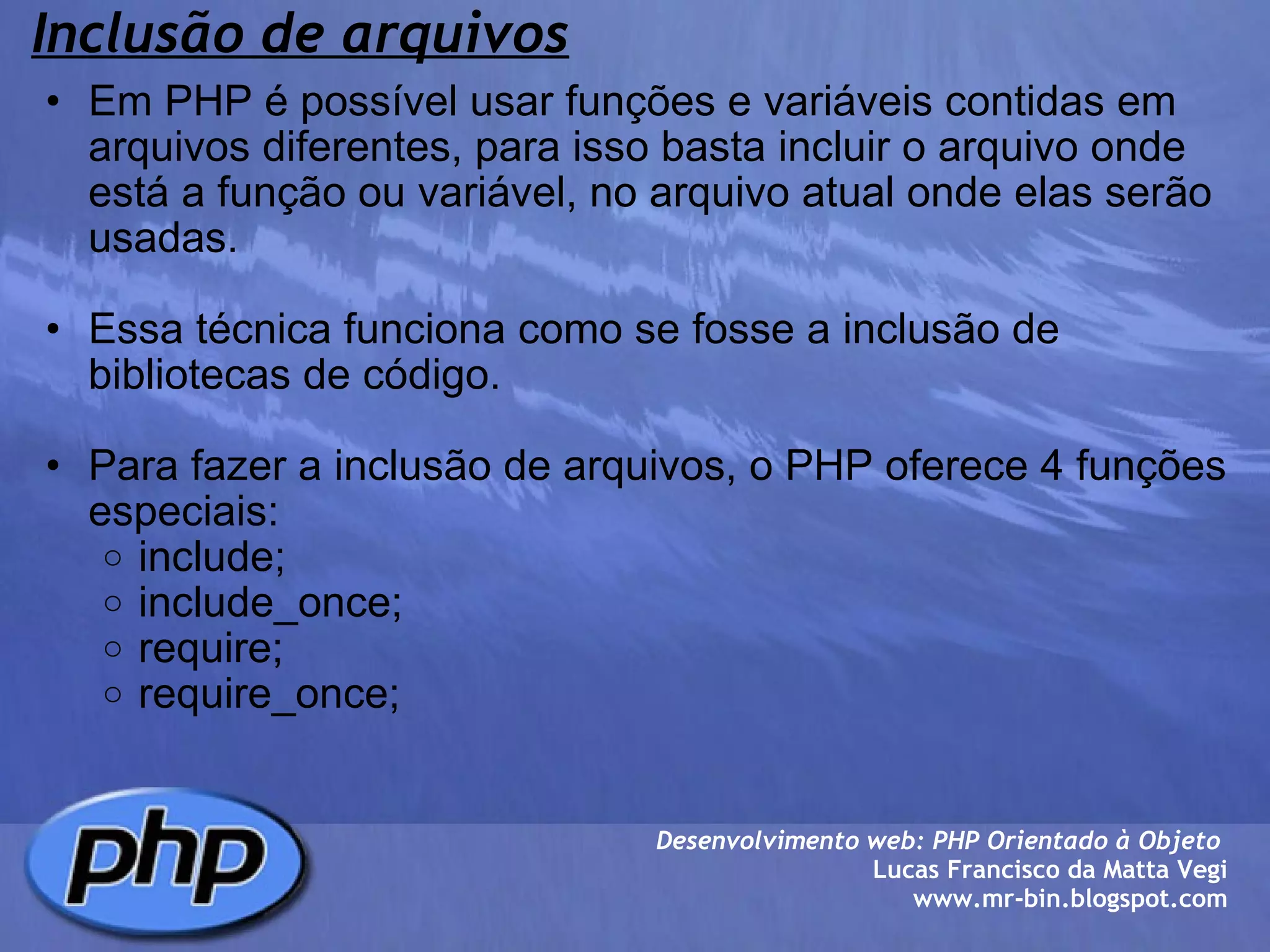 Inclusão de arquivos Em PHP é possível usar funções e variáveis contidas em arquivos diferentes, para isso basta incluir o arquivo onde está a função ou variável, no arquivo atual onde elas serão usadas.   Essa técnica funciona como se fosse a inclusão de bibliotecas de código.   Para fazer a inclusão de arquivos, o PHP oferece 4 funções especiais: include; include_once; require; require_once;   Desenvolvimento web: PHP Orientado à Objeto  Lucas Francisco da Matta Vegi www.mr-bin.blogspot.com 