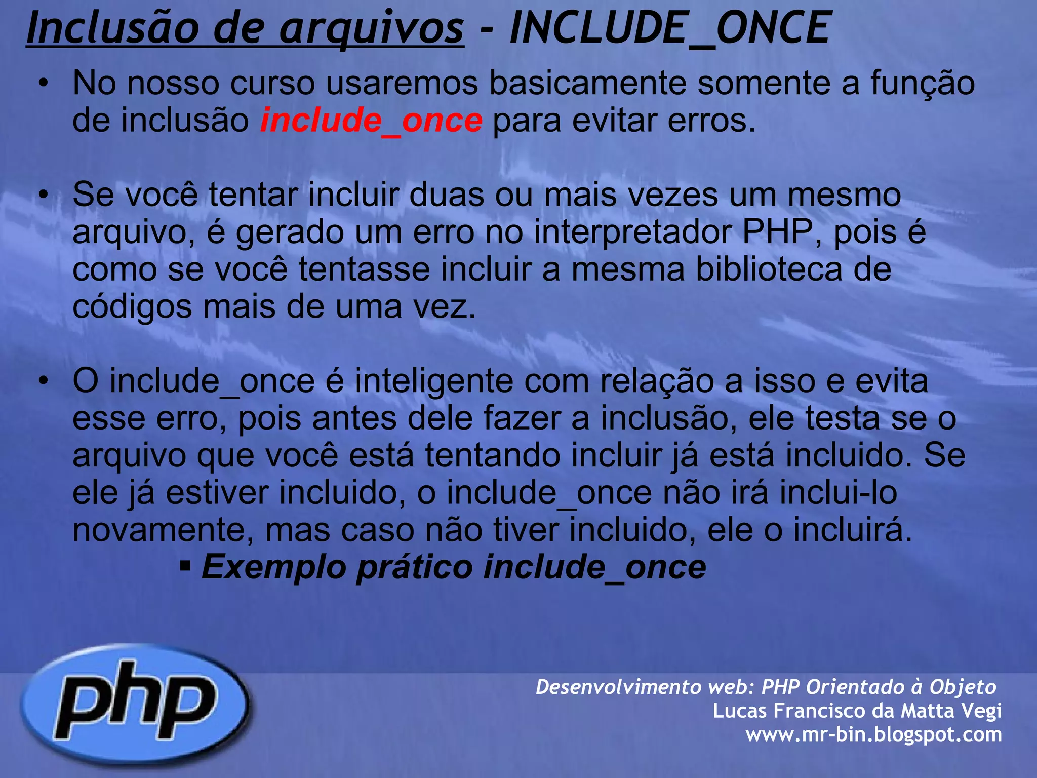 Inclusão de arquivos  - INCLUDE_ONCE No nosso curso usaremos basicamente somente a função de inclusão  include_once  para evitar erros.   Se você tentar incluir duas ou mais vezes um mesmo arquivo, é gerado um erro no interpretador PHP, pois é como se você tentasse incluir a mesma biblioteca de códigos mais de uma vez.   O include_once é inteligente com relação a isso e evita esse erro, pois antes dele fazer a inclusão, ele testa se o arquivo que você está tentando incluir já está incluido. Se ele já estiver incluido, o include_once não irá inclui-lo novamente, mas caso não tiver incluido, ele o incluirá.  Exemplo prático include_once  Desenvolvimento web: PHP Orientado à Objeto  Lucas Francisco da Matta Vegi www.mr-bin.blogspot.com 