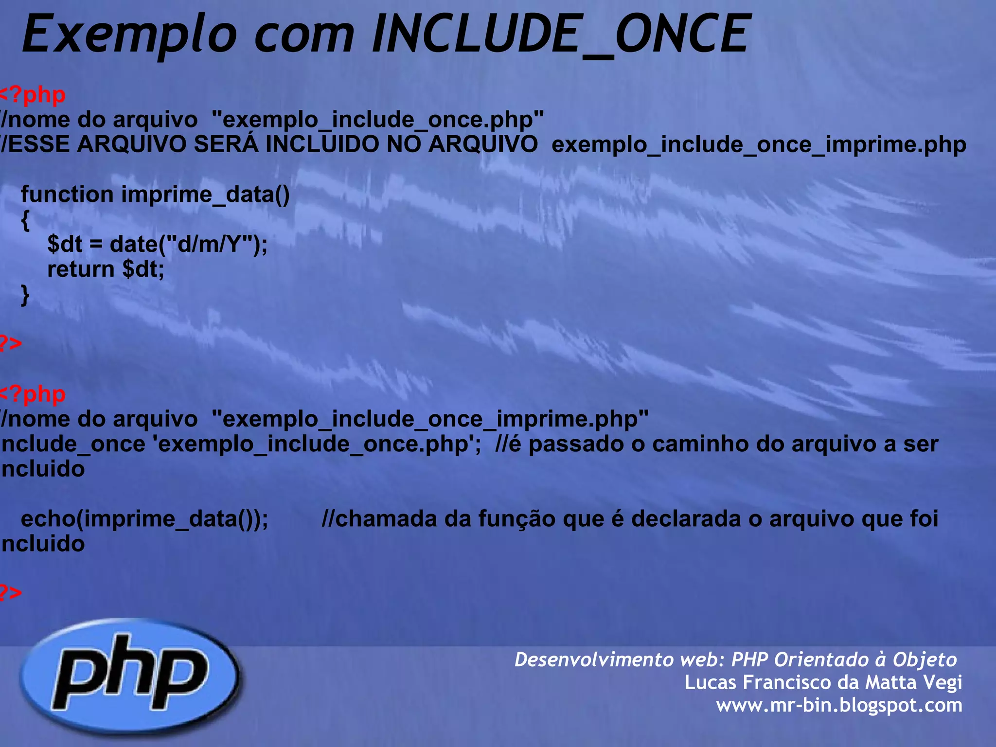 Exemplo com INCLUDE_ONCE <?php //nome do arquivo  "exemplo_include_once.php"  //ESSE ARQUIVO SERÁ INCLUIDO NO ARQUIVO  exemplo_include_once_imprime.php     function imprime_data()     {         $dt = date("d/m/Y");         return $dt;     } ?> <?php //nome do arquivo  "exemplo_include_once_imprime.php"  include_once 'exemplo_include_once.php';  //é passado o caminho do arquivo a ser incluido     echo(imprime_data());        //chamada da função que é declarada o arquivo que foi incluido ?> Desenvolvimento web: PHP Orientado à Objeto  Lucas Francisco da Matta Vegi www.mr-bin.blogspot.com 