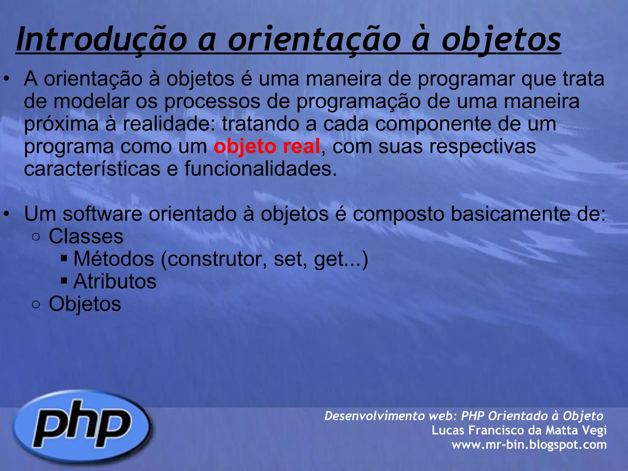 Introdução a orientação à objetos A orientação à objetos é uma maneira de programar que trata de modelar os processos de programação de uma maneira próxima à realidade: tratando a cada componente de um programa como um  objeto real , com suas respectivas características e funcionalidades.   Um software orientado à objetos é composto basicamente de: Classes Métodos (construtor, set, get...) Atributos Objetos Desenvolvimento web: PHP Orientado à Objeto  Lucas Francisco da Matta Vegi www.mr-bin.blogspot.com 