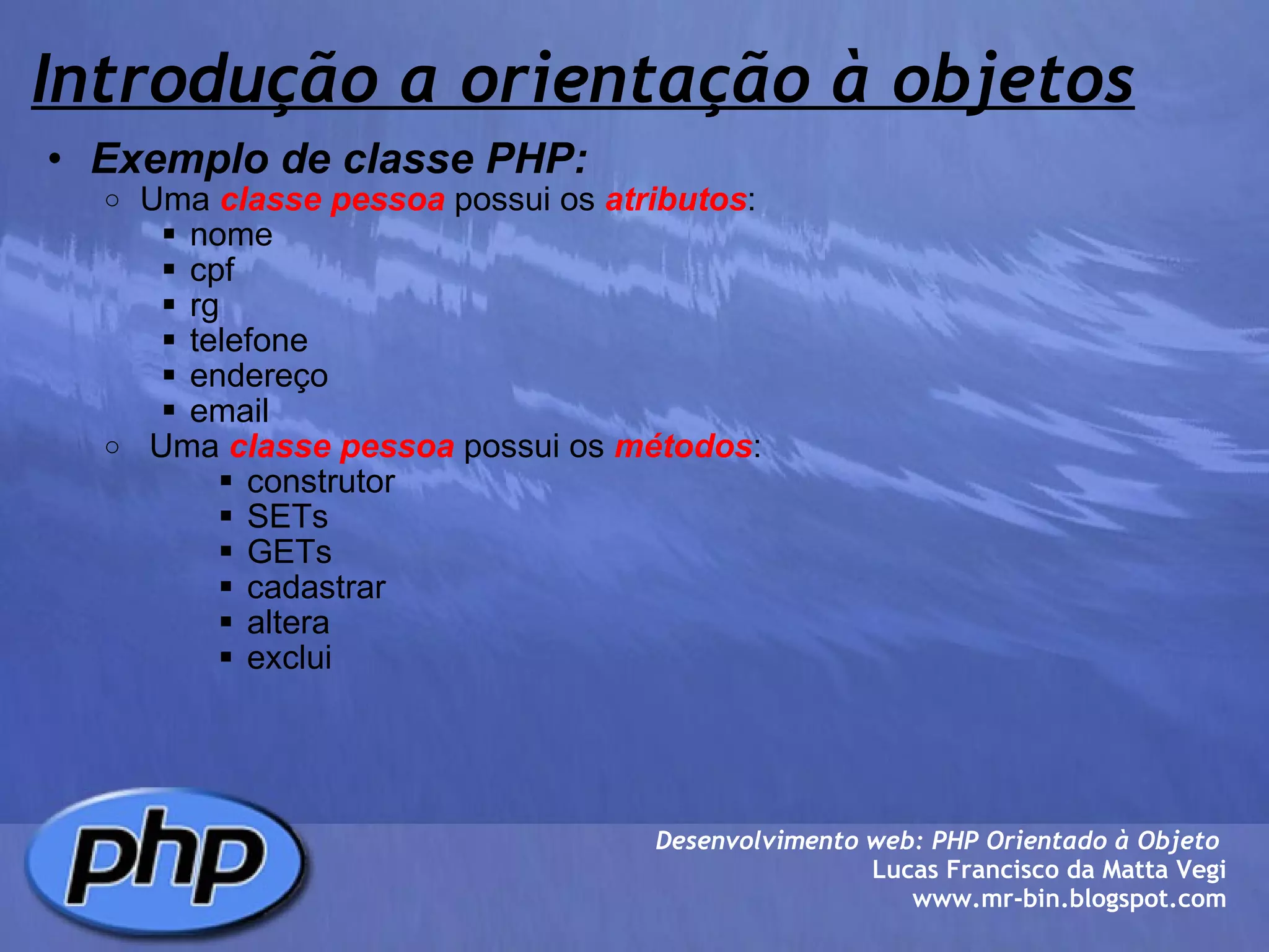 Introdução a orientação à objetos Exemplo de classe PHP: Uma  classe pessoa  possui os  atributos : nome cpf rg telefone endereço email    Uma  classe pessoa  possui os  métodos : construtor SETs GETs cadastrar altera exclui Desenvolvimento web: PHP Orientado à Objeto  Lucas Francisco da Matta Vegi www.mr-bin.blogspot.com 