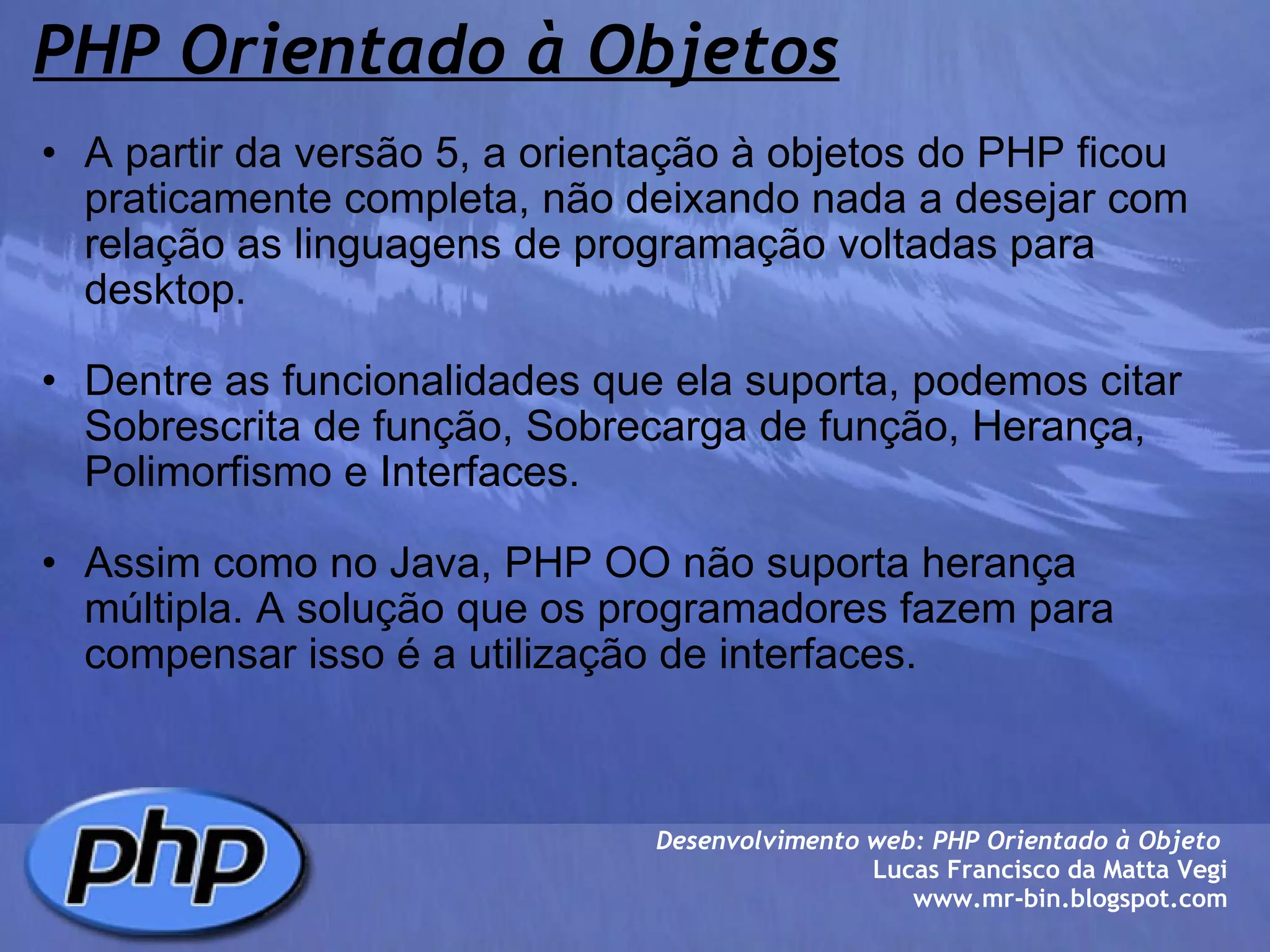 PHP Orientado à Objetos A partir da versão 5, a orientação à objetos do PHP ficou praticamente completa, não deixando nada a desejar com relação as linguagens de programação voltadas para desktop.   Dentre as funcionalidades que ela suporta, podemos citar Sobrescrita de função, Sobrecarga de função, Herança, Polimorfismo e Interfaces.   Assim como no Java, PHP OO não suporta herança múltipla. A solução que os programadores fazem para compensar isso é a utilização de interfaces.  Desenvolvimento web: PHP Orientado à Objeto  Lucas Francisco da Matta Vegi www.mr-bin.blogspot.com 