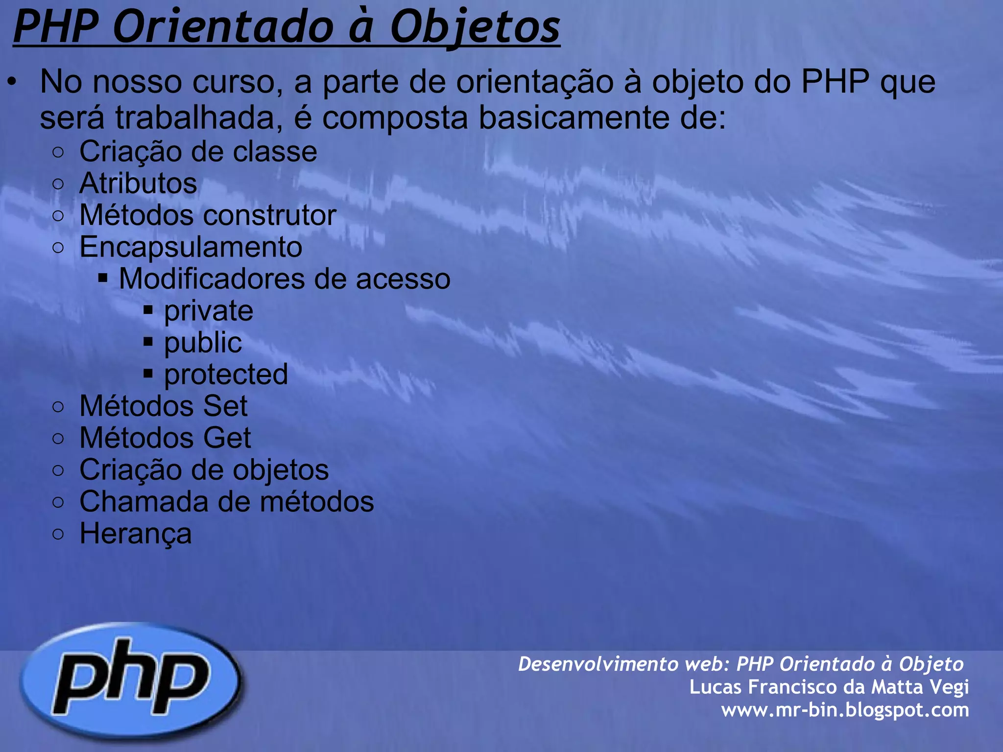 PHP Orientado à Objetos No nosso curso, a parte de orientação à objeto do PHP que será trabalhada, é composta basicamente de: Criação de classe Atributos Métodos construtor Encapsulamento  Modificadores de acesso  private  public  protected Métodos Set Métodos Get Criação de objetos Chamada de métodos Herança Desenvolvimento web: PHP Orientado à Objeto  Lucas Francisco da Matta Vegi www.mr-bin.blogspot.com 