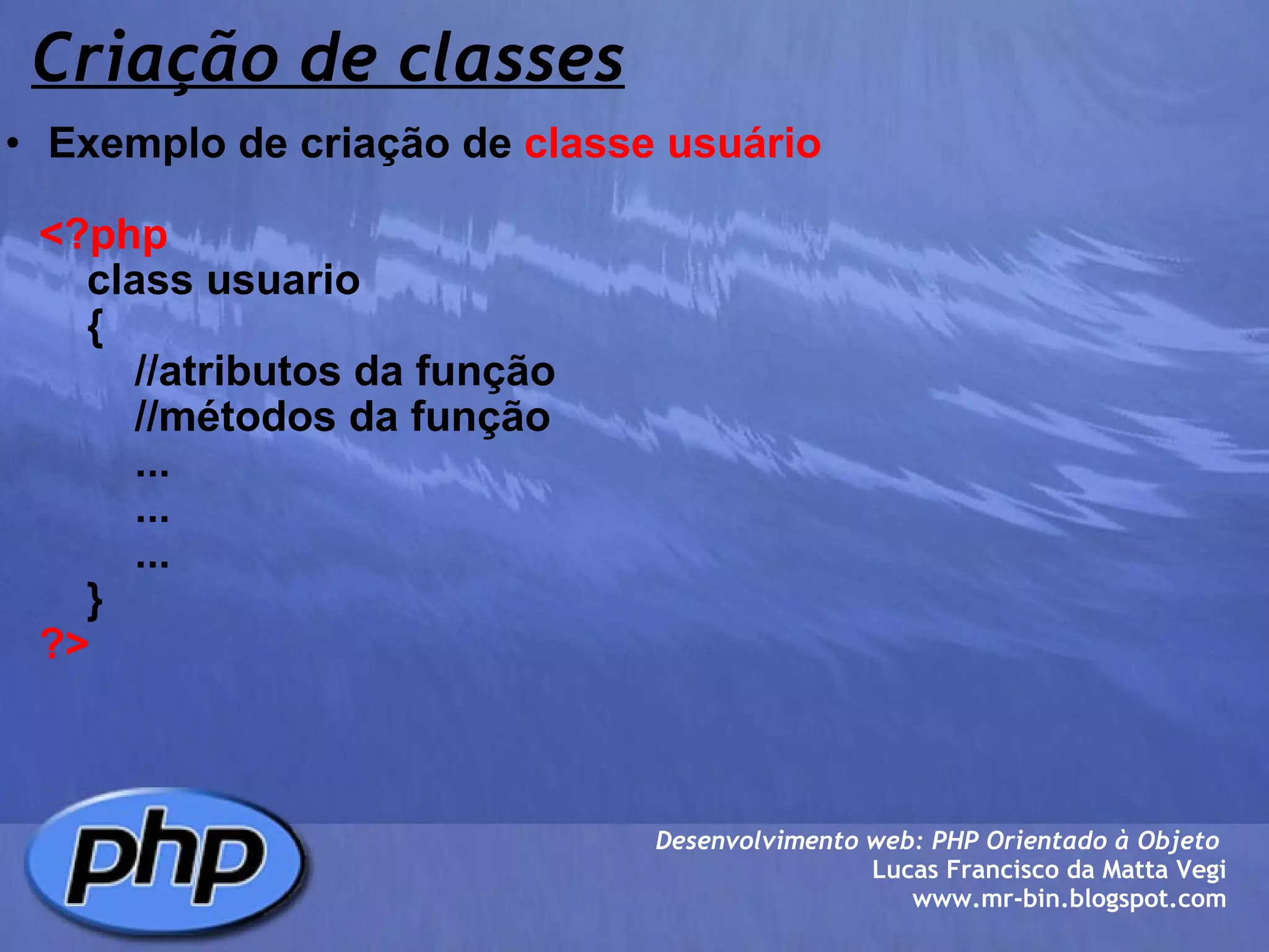 Criação de classes Exemplo de criação de  classe usuário        <?php          class usuario          {              //atributos da função              //métodos da função              ...              ...              ...          }      ?> Desenvolvimento web: PHP Orientado à Objeto  Lucas Francisco da Matta Vegi www.mr-bin.blogspot.com 