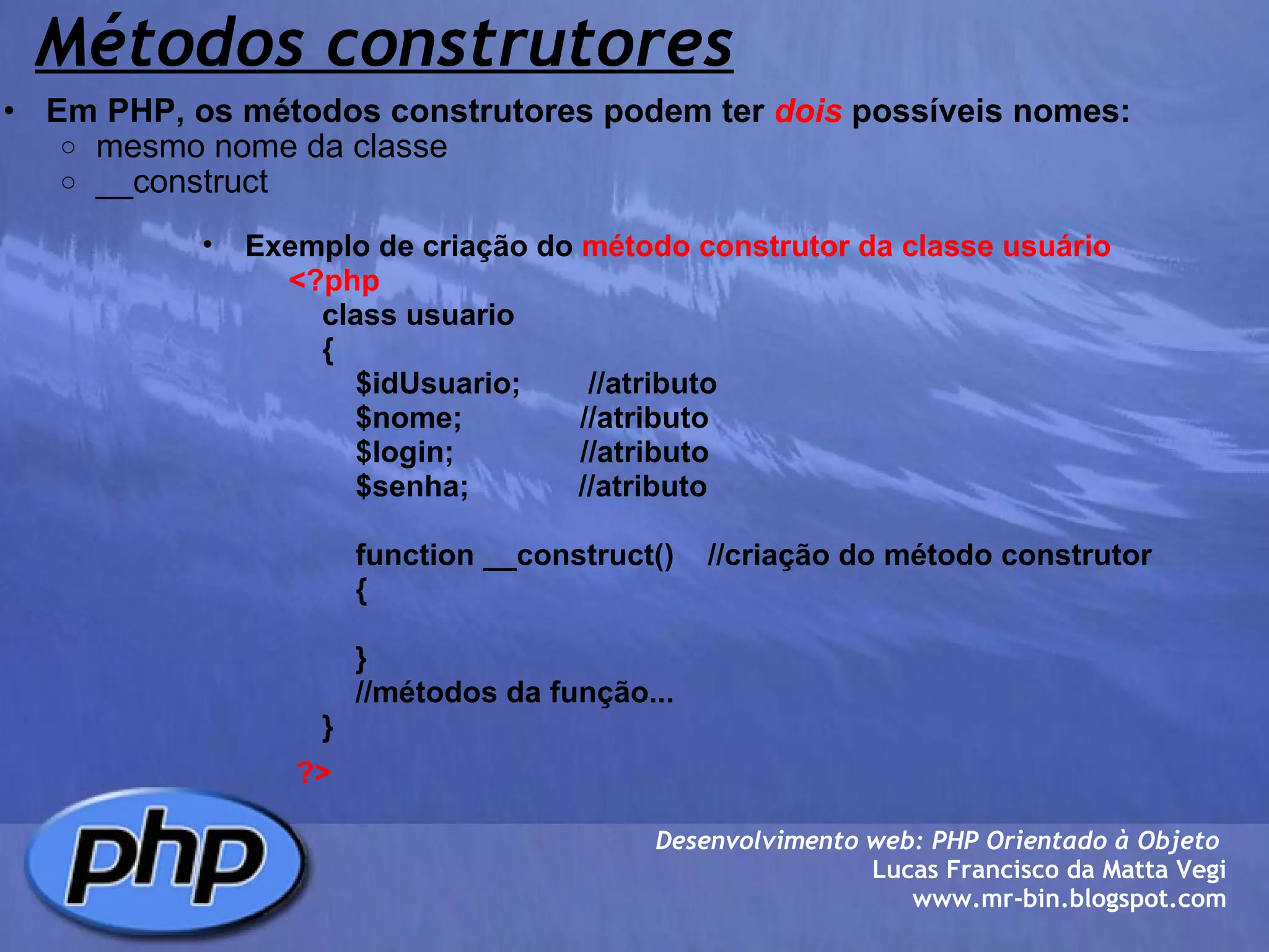 Métodos construtores Em PHP, os métodos construtores podem ter  dois  possíveis nomes: mesmo nome da classe __construct  Desenvolvimento web: PHP Orientado à Objeto  Lucas Francisco da Matta Vegi www.mr-bin.blogspot.com Exemplo de criação do  método construtor da classe usuário              <?php                  class usuario                  {                      $idUsuario;        //atributo                      $nome;              //atributo                      $login;               //atributo                      $senha;             //atributo                                    function __construct()    //criação do método construtor                      {                        }                                  //métodos da função...                  }           ?> 