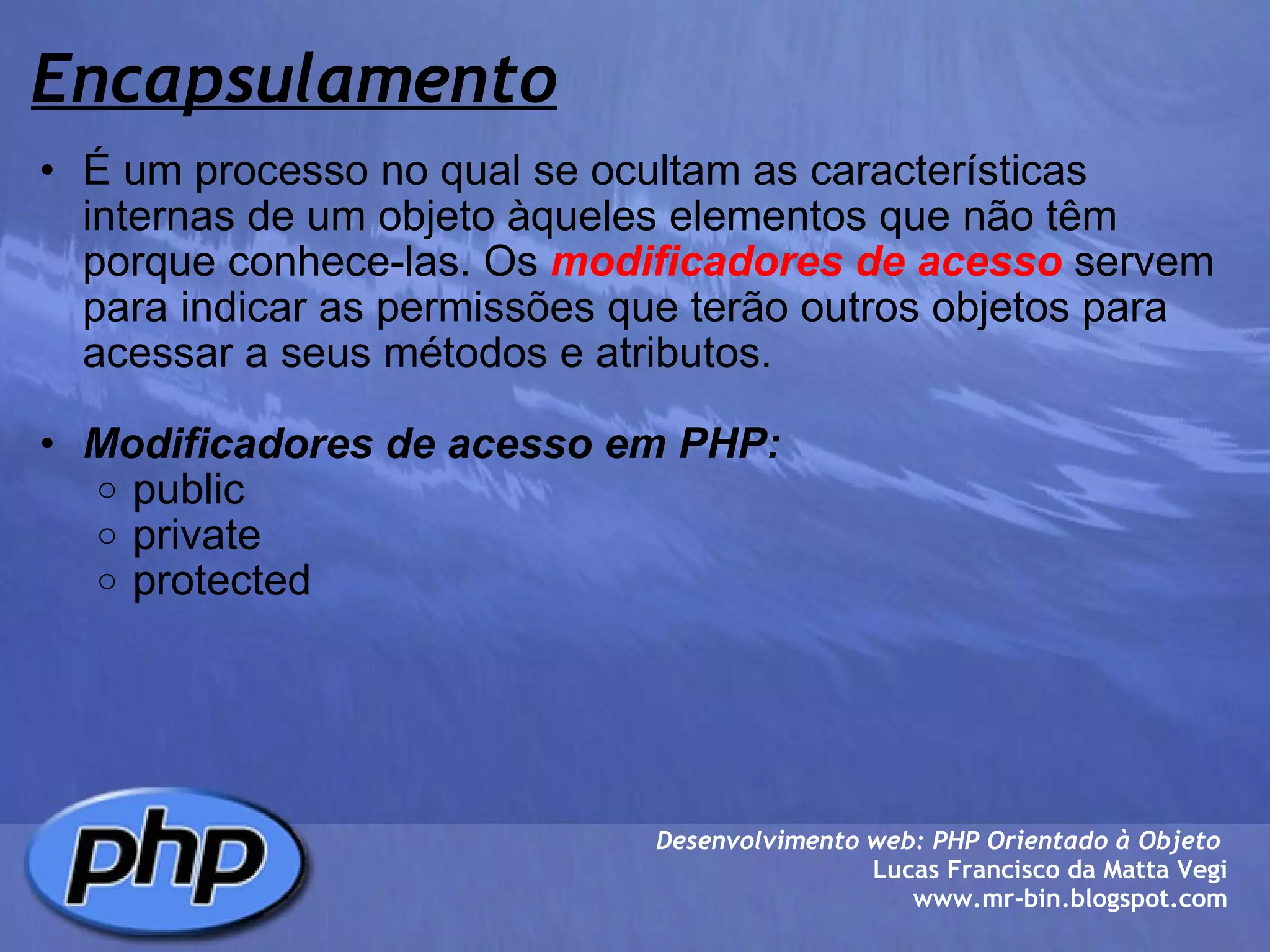 Encapsulamento É um processo no qual se ocultam as características internas de um objeto àqueles elementos que não têm porque conhece-las. Os  modificadores de acesso  servem para indicar as permissões que terão outros objetos para acessar a seus métodos e atributos.   Modificadores de acesso em PHP: public private protected Desenvolvimento web: PHP Orientado à Objeto  Lucas Francisco da Matta Vegi www.mr-bin.blogspot.com 