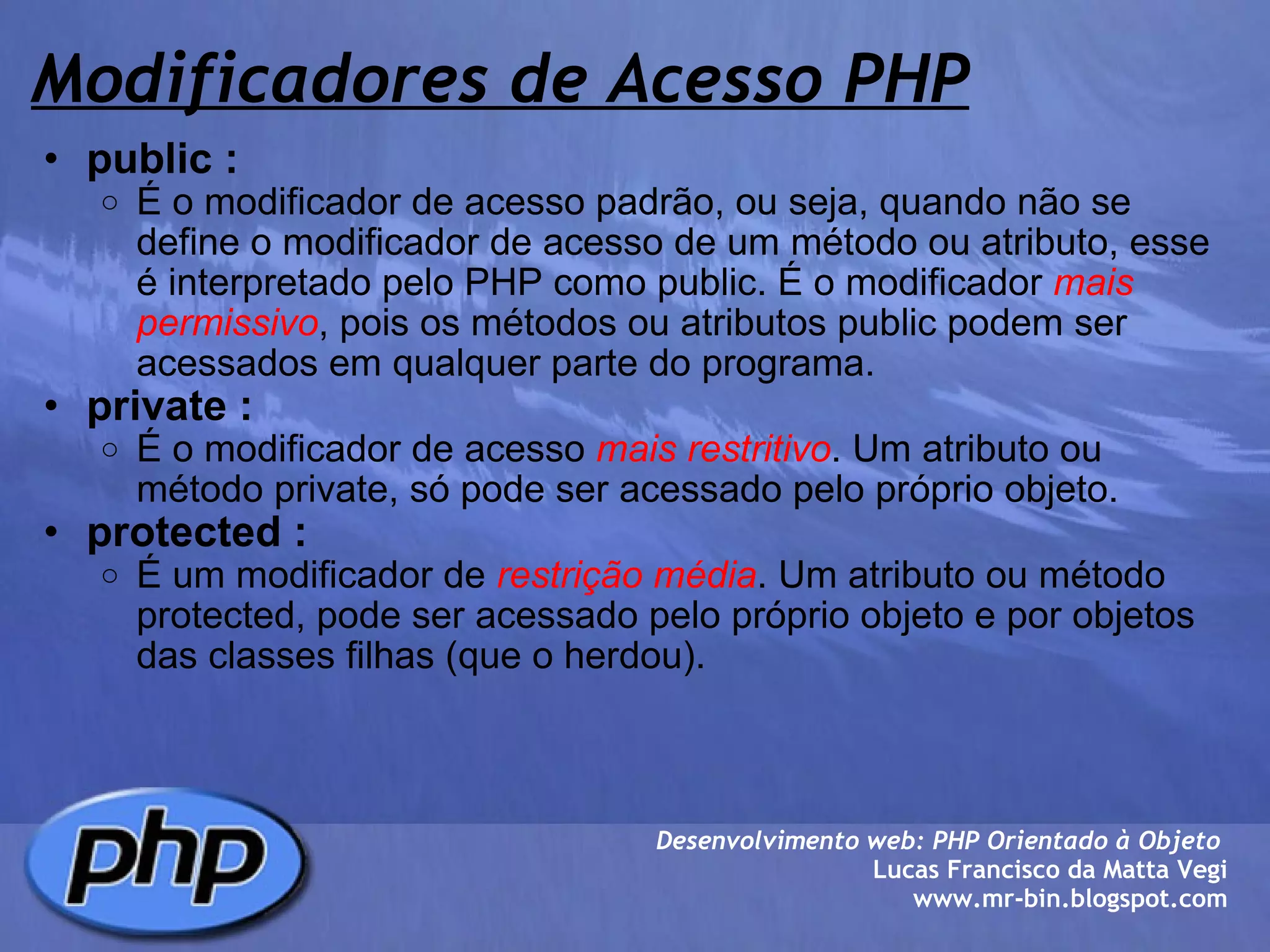 Modificadores de Acesso PHP public : É o modificador de acesso padrão, ou seja, quando não se define o modificador de acesso de um método ou atributo, esse é interpretado pelo PHP como public. É o modificador  mais permissivo , pois os métodos ou atributos public podem ser acessados em qualquer parte do programa. private : É o modificador de acesso  mais restritivo . Um atributo ou método private, só pode ser acessado pelo próprio objeto. protected : É um modificador de  restrição média . Um atributo ou método protected, pode ser acessado pelo próprio objeto e por objetos das classes filhas (que o herdou).  Desenvolvimento web: PHP Orientado à Objeto  Lucas Francisco da Matta Vegi www.mr-bin.blogspot.com 