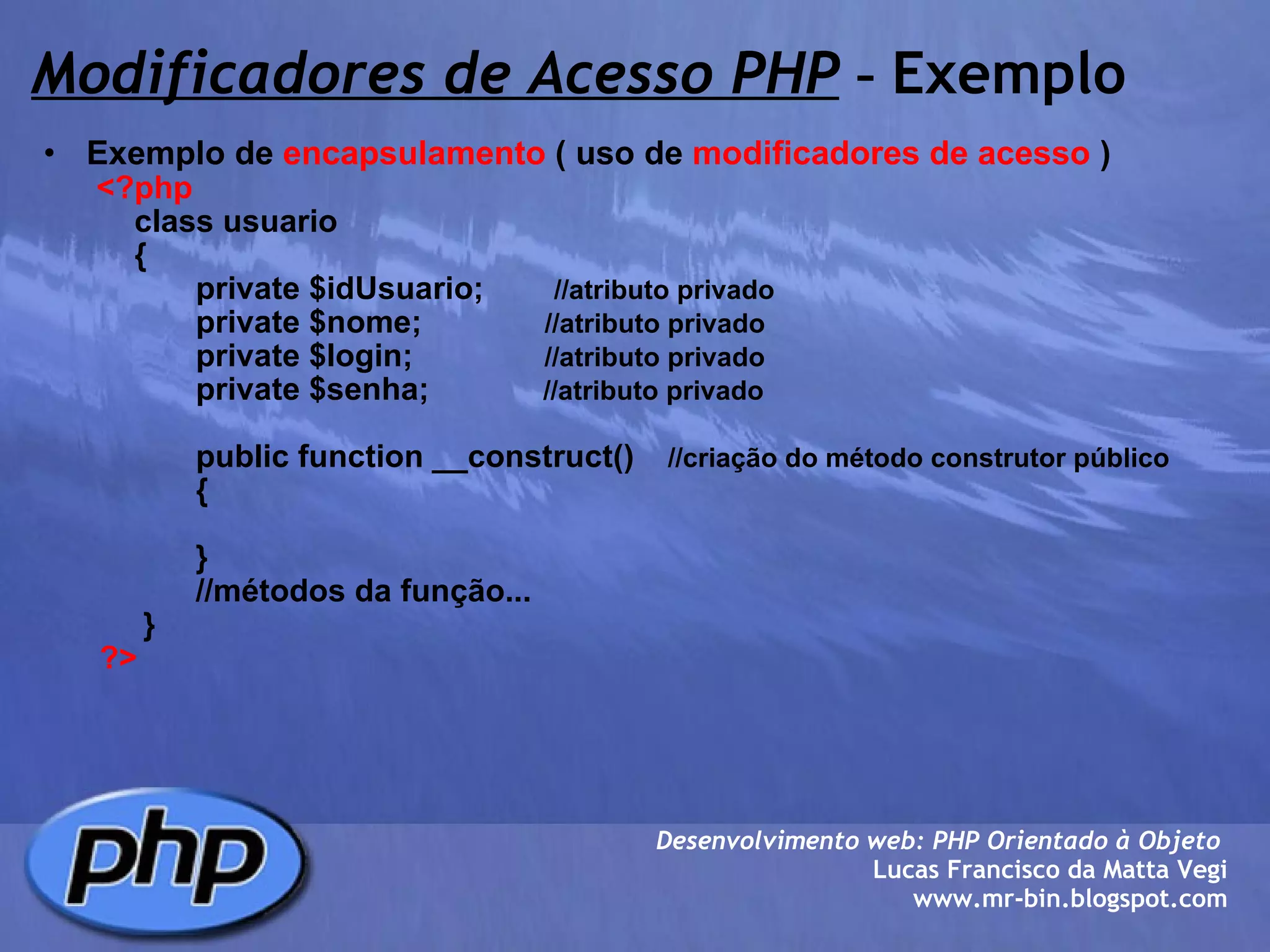 Modificadores de Acesso PHP  -  Exemplo Exemplo de  encapsulamento  ( uso de  modificadores de acesso  )          <?php              class usuario              {                     private $idUsuario;         //atributo privado                     private $nome;               //atributo privado                     private $login;                //atributo privado                     private $senha;              //atributo privado                                   public function __construct()     //criação do método construtor público                      {                       }                                 //métodos da função...               }          ?> Desenvolvimento web: PHP Orientado à Objeto  Lucas Francisco da Matta Vegi www.mr-bin.blogspot.com 