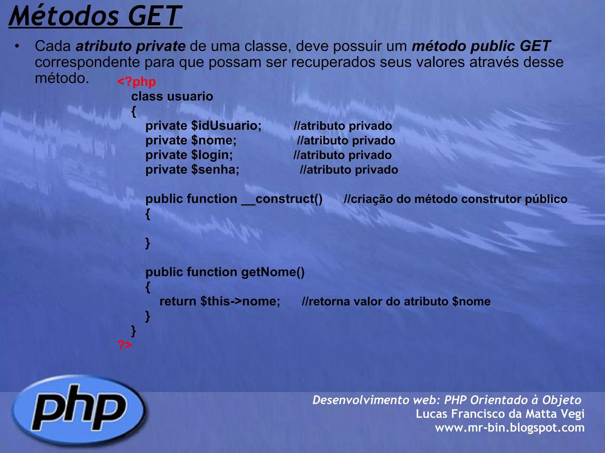 Métodos GET Cada  atributo   private  de uma classe, deve possuir um  método   public   GET  correspondente para que possam ser recuperados seus valores através desse método. Desenvolvimento web: PHP Orientado à Objeto  Lucas Francisco da Matta Vegi www.mr-bin.blogspot.com <?php     class usuario     {         private $idUsuario;          //atributo privado          private $nome;                  //atributo privado         private $login;                  //atributo privado         private $senha;                  //atributo privado         public function __construct()       //criação do método construtor público          {         }               public function getNome()          {              return $this->nome;       //retorna valor do atributo $nome          }     }    ?> 