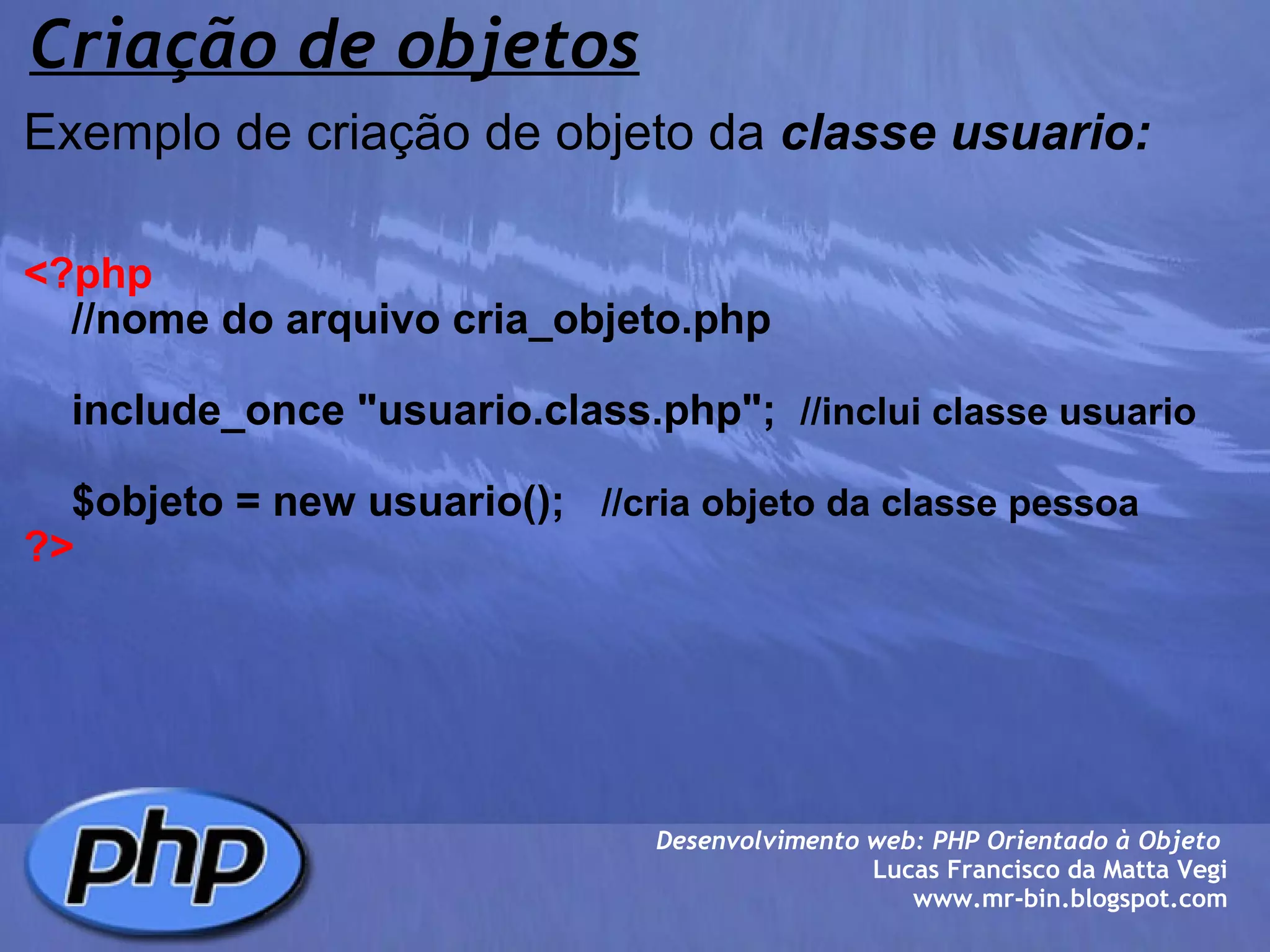 Criação de objetos Exemplo de criação de objeto da  classe usuario:     <?php      //nome do arquivo cria_objeto.php        include_once "usuario.class.php";   //inclui classe usuario      $objeto = new usuario();    //cria objeto da classe pessoa ?> Desenvolvimento web: PHP Orientado à Objeto  Lucas Francisco da Matta Vegi www.mr-bin.blogspot.com 