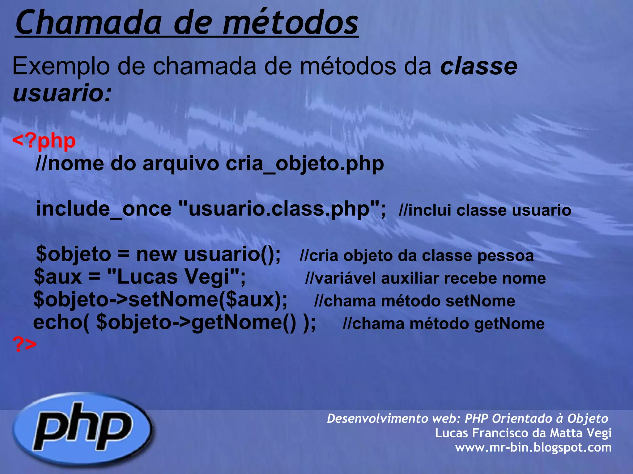 Chamada de métodos Exemplo de chamada de métodos da  classe usuario:   <?php      //nome do arquivo cria_objeto.php        include_once "usuario.class.php";   //inclui classe usuario      $objeto = new usuario();    //cria objeto da classe pessoa       $aux = "Lucas Vegi";             //variável auxiliar recebe nome      $objeto->setNome($aux);       //chama método setNome          echo( $objeto->getNome() );       //chama método getNome ?> Desenvolvimento web: PHP Orientado à Objeto  Lucas Francisco da Matta Vegi www.mr-bin.blogspot.com 