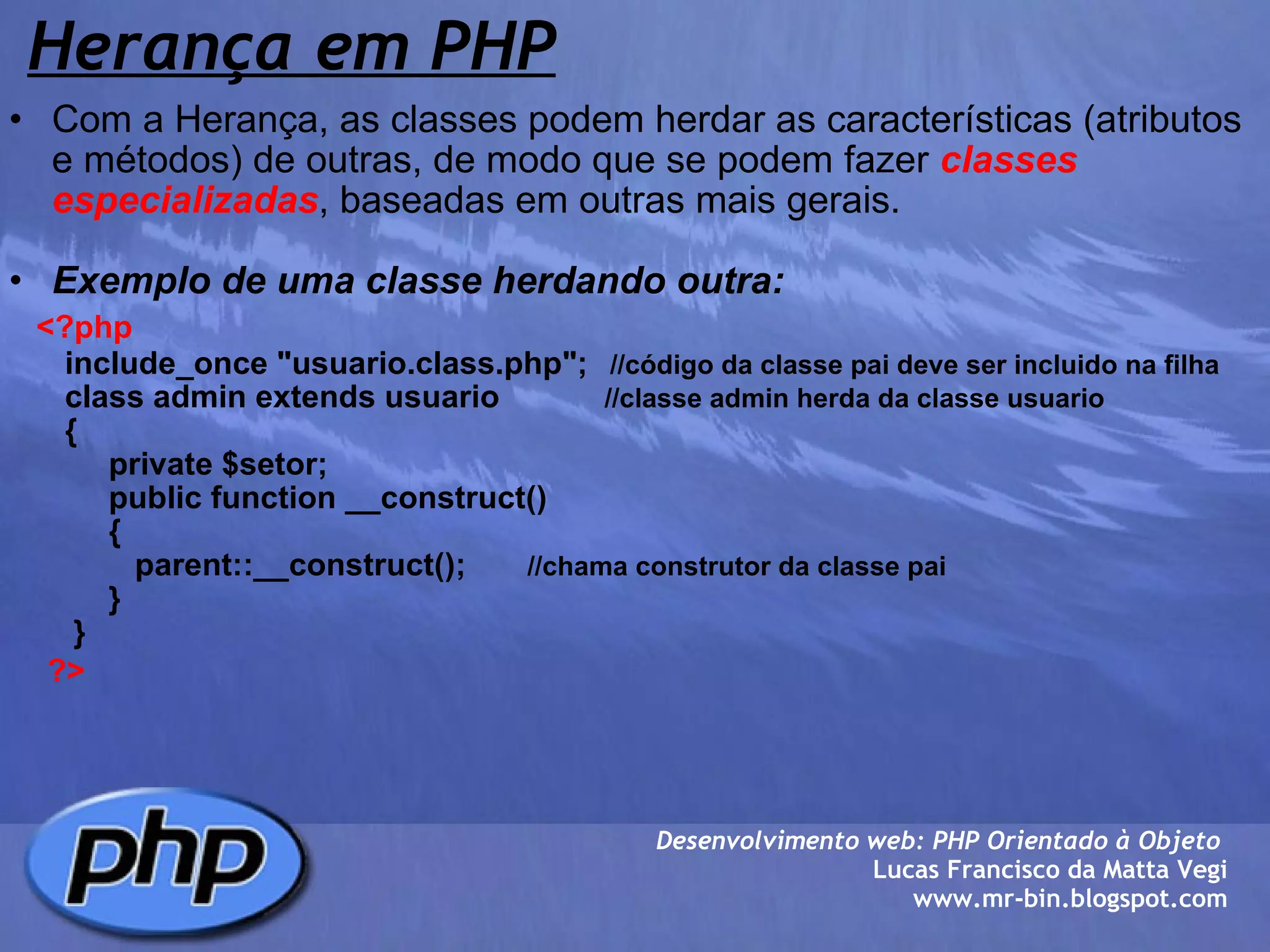 Herança em PHP   Com a Herança, as classes podem herdar as características (atributos e métodos) de outras, de modo que se podem fazer  classes especializadas , baseadas em outras mais gerais.   Exemplo de uma classe herdando outra:       <?php            include_once "usuario.class.php";    //código da classe pai deve ser incluido na filha          class admin extends usuario             //classe admin herda da classe usuario          {               private $setor;               public function __construct()                 {                  parent::__construct();        //chama construtor da classe pai                                   }           }          ?>    Desenvolvimento web: PHP Orientado à Objeto  Lucas Francisco da Matta Vegi www.mr-bin.blogspot.com 