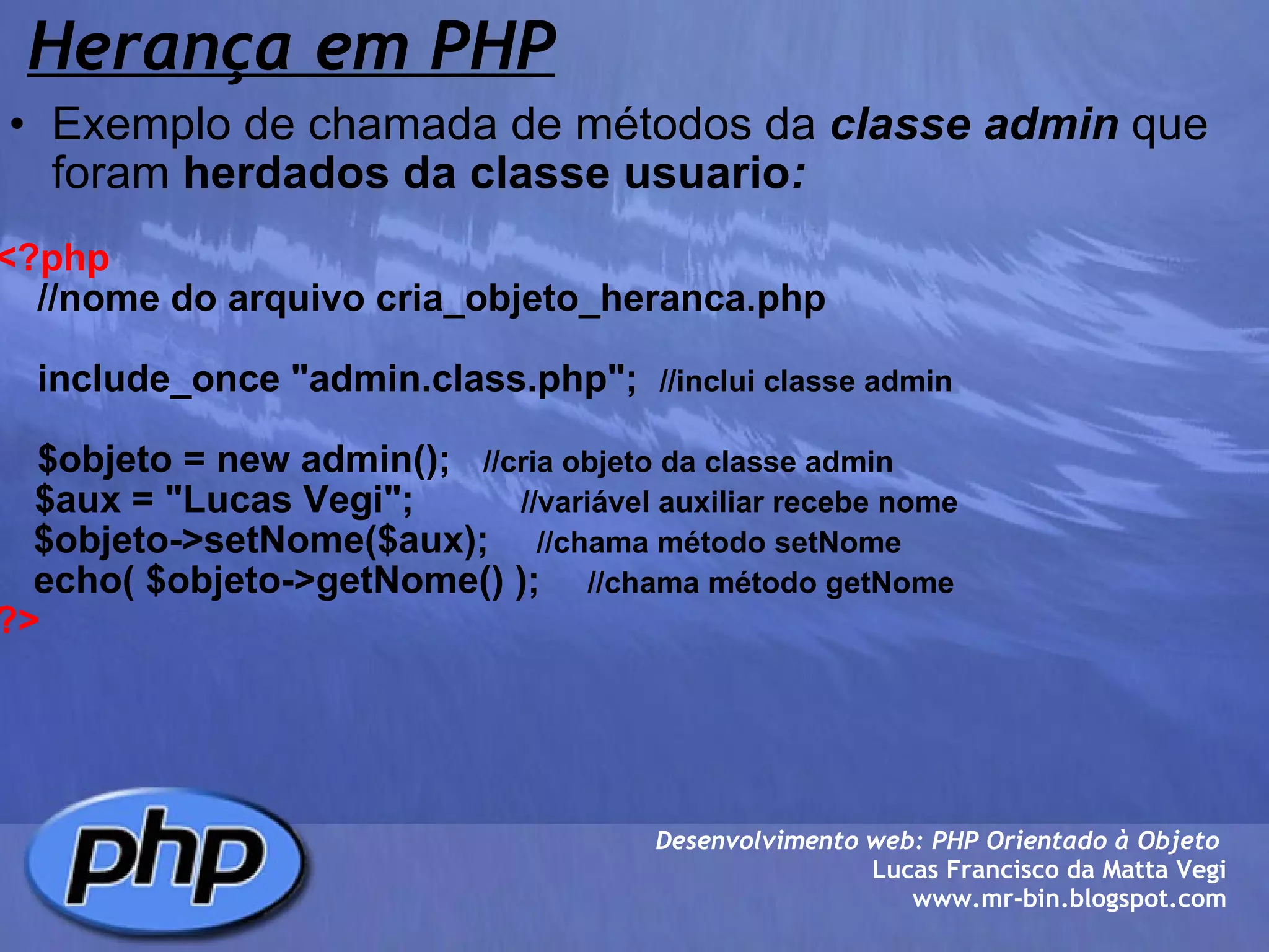 Herança em PHP   Exemplo de chamada de métodos da  classe admin  que foram  herdados da classe usuario :   <?php      //nome do arquivo cria_objeto_heranca.php        include_once "admin.class.php";   //inclui classe admin      $objeto = new admin();    //cria objeto da classe admin       $aux = "Lucas Vegi";             //variável auxiliar recebe nome      $objeto->setNome($aux);       //chama método setNome          echo( $objeto->getNome() );       //chama método getNome ?>   Desenvolvimento web: PHP Orientado à Objeto  Lucas Francisco da Matta Vegi www.mr-bin.blogspot.com 