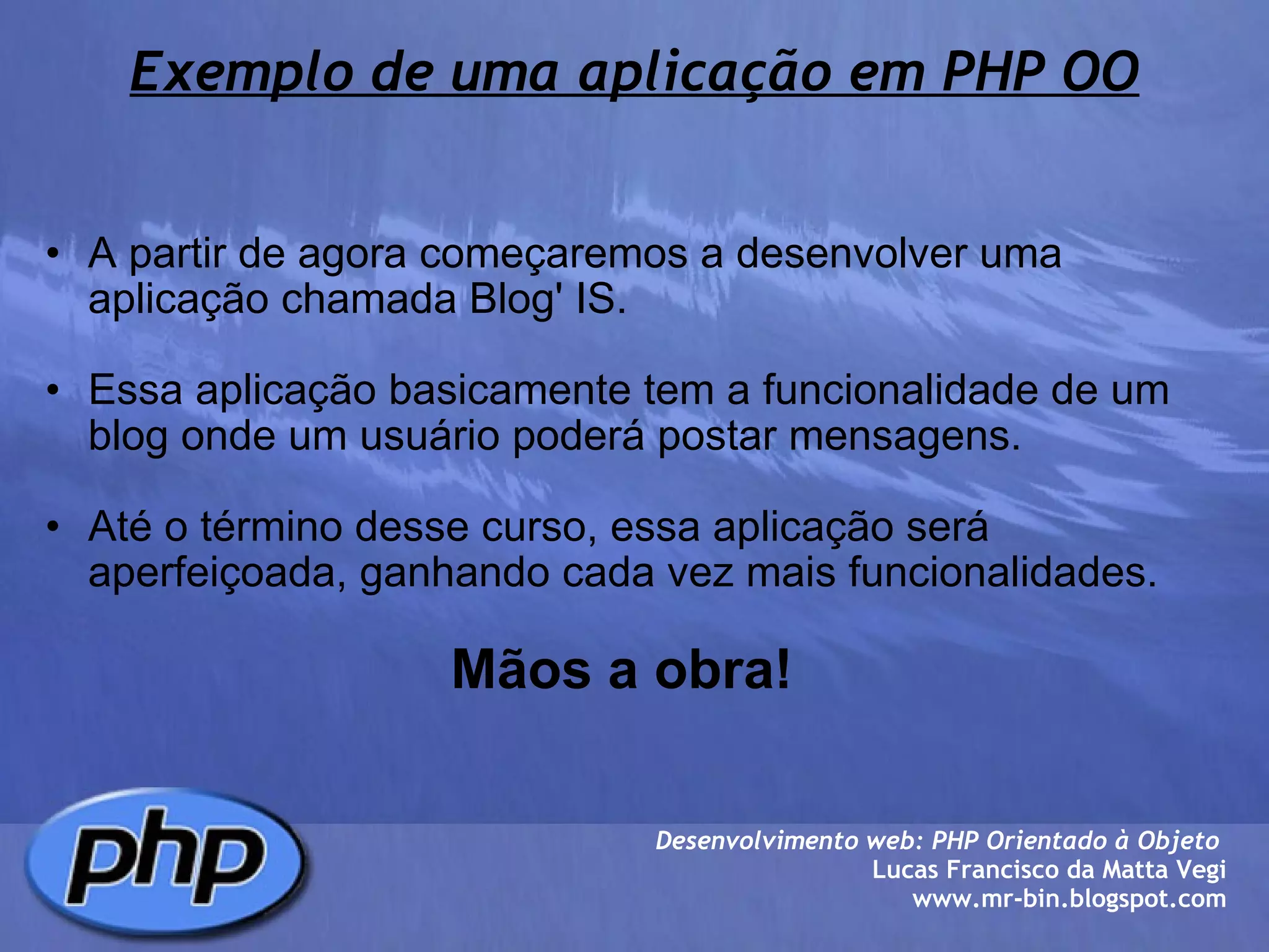 Exemplo de uma aplicação em PHP OO A partir de agora começaremos a desenvolver uma aplicação chamada Blog' IS.   Essa aplicação basicamente tem a funcionalidade de um blog onde um usuário poderá postar mensagens.   Até o término desse curso, essa aplicação será aperfeiçoada, ganhando cada vez mais funcionalidades.                                        Mãos a obra!  Desenvolvimento web: PHP Orientado à Objeto  Lucas Francisco da Matta Vegi www.mr-bin.blogspot.com 