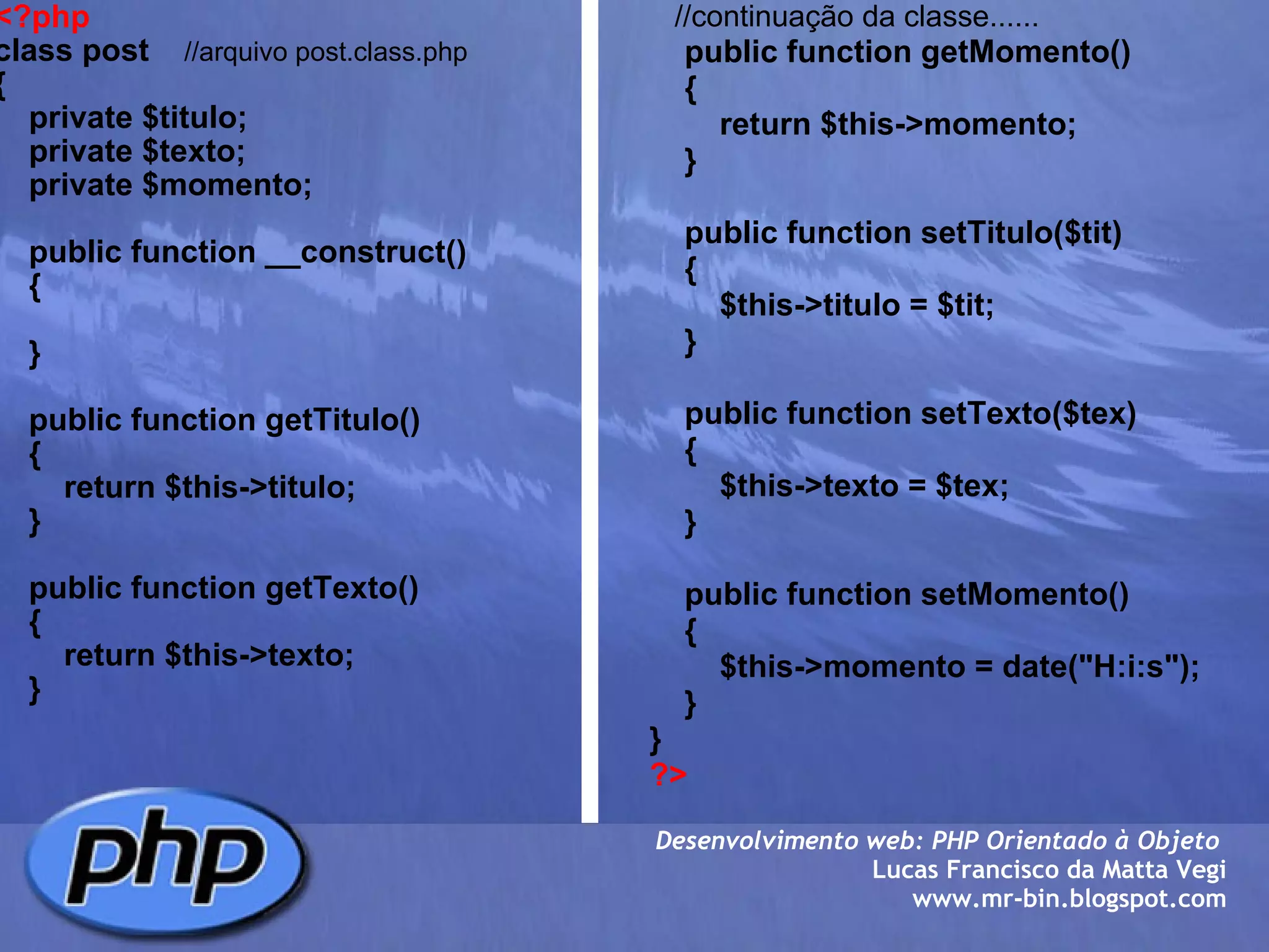 <?php class post     //arquivo post.class.php {     private $titulo;     private $texto;     private $momento;          public function __construct()     {              }          public function getTitulo()     {         return $this->titulo;     }          public function getTexto()     {         return $this->texto;     }            //continuação da classe......      public function getMomento()     {         return $this->momento;     }          public function setTitulo($tit)     {         $this->titulo = $tit;     }          public function setTexto($tex)     {         $this->texto = $tex;     }          public function setMomento()     {         $this->momento = date("H:i:s");     }         } ?> Desenvolvimento web: PHP Orientado à Objeto  Lucas Francisco da Matta Vegi www.mr-bin.blogspot.com 