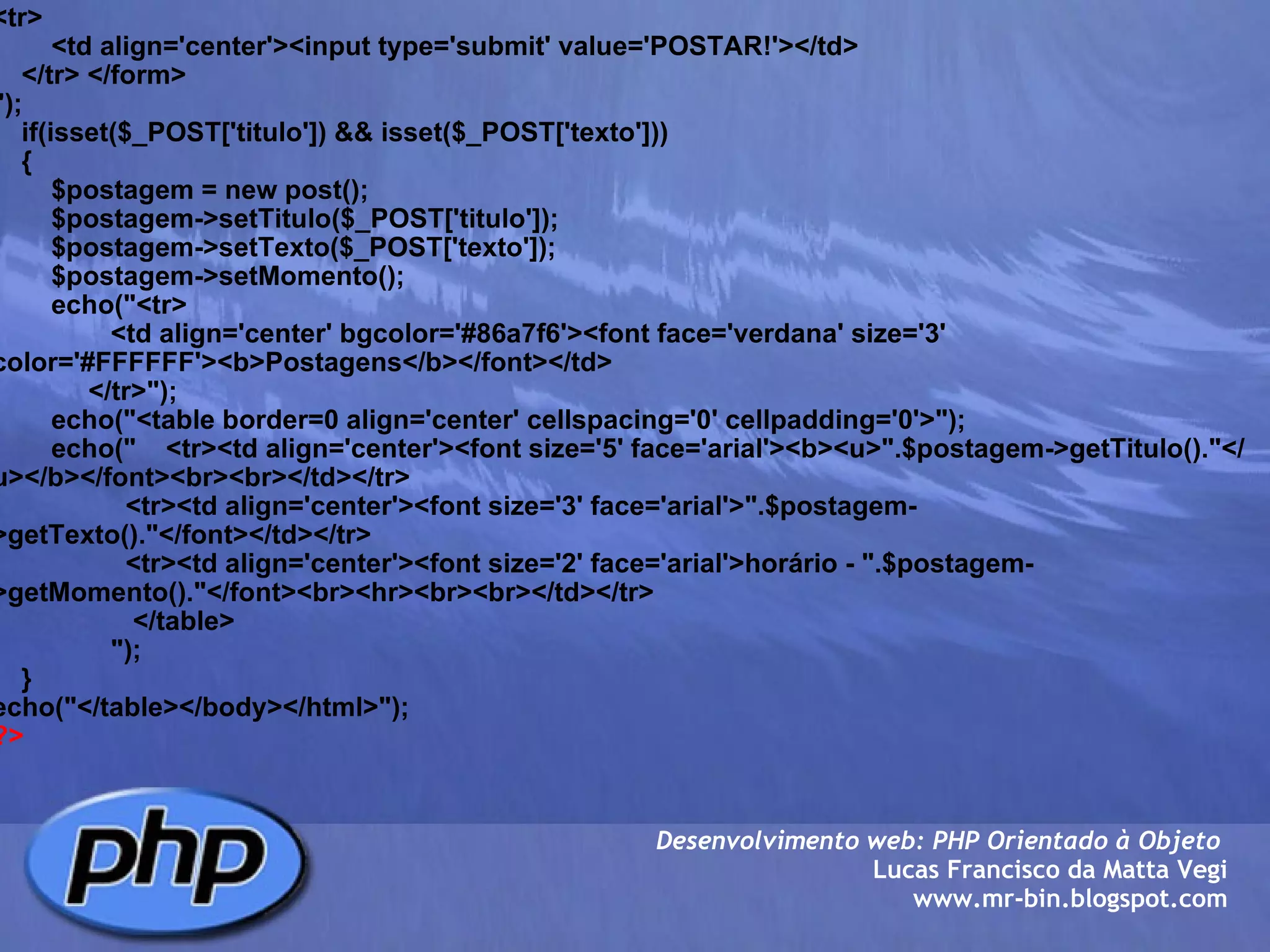 <tr>         <td align='center'><input type='submit' value='POSTAR!'></td>     </tr> </form>        ");        if(isset($_POST['titulo']) && isset($_POST['texto']))     {         $postagem = new post();         $postagem->setTitulo($_POST['titulo']);         $postagem->setTexto($_POST['texto']);         $postagem->setMomento();                echo("<tr>                 <td align='center' bgcolor='#86a7f6'><font face='verdana' size='3' color='#FFFFFF'><b>Postagens</b></font></td>              </tr>");         echo("<table border=0 align='center' cellspacing='0' cellpadding='0'>");         echo("    <tr><td align='center'><font size='5' face='arial'><b><u>".$postagem->getTitulo()."</u></b></font><br><br></td></tr>                   <tr><td align='center'><font size='3' face='arial'>".$postagem->getTexto()."</font></td></tr>                    <tr><td align='center'><font size='2' face='arial'>horário - ".$postagem->getMomento()."</font><br><hr><br><br></td></tr>                    </table>                  ");         }           echo("</table></body></html>"); ?> Desenvolvimento web: PHP Orientado à Objeto  Lucas Francisco da Matta Vegi www.mr-bin.blogspot.com 