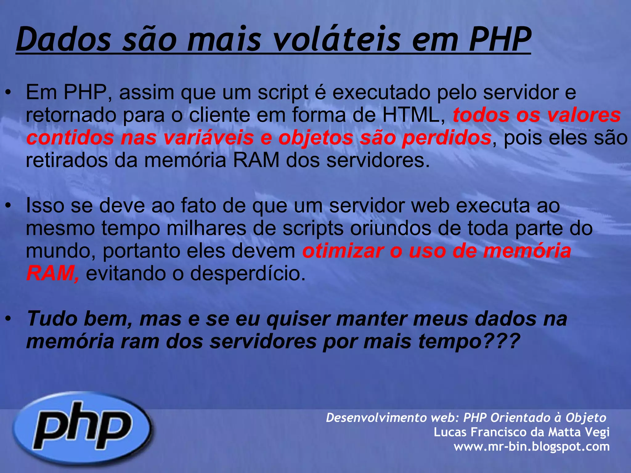 Dados são mais voláteis em PHP Em PHP, assim que um script é executado pelo servidor e retornado para o cliente em forma de HTML,  todos os valores contidos nas variáveis e objetos são perdidos , pois eles são retirados da memória RAM dos servidores.   Isso se deve ao fato de que um servidor web executa ao mesmo tempo milhares de scripts oriundos de toda parte do mundo, portanto eles devem  otimizar o uso de memória RAM,  evitando o desperdício.   Tudo bem, mas e se eu quiser manter meus dados na memória ram dos servidores por mais tempo???        Desenvolvimento web: PHP Orientado à Objeto  Lucas Francisco da Matta Vegi www.mr-bin.blogspot.com 