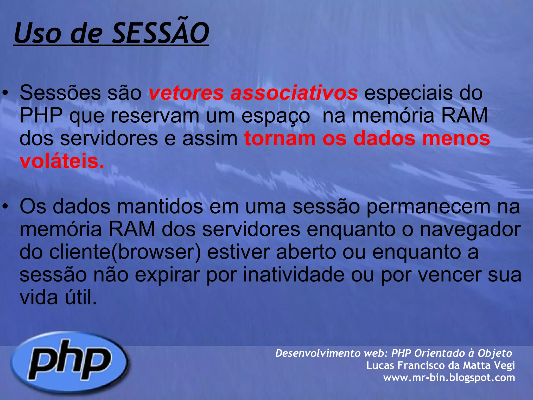 Uso de SESSÃO Sessões são  vetores associativos  especiais do PHP que reservam um espaço  na memória RAM dos servidores e assim  tornam os dados menos voláteis. Os dados mantidos em uma sessão permanecem na memória RAM dos servidores enquanto o navegador do cliente(browser) estiver aberto ou enquanto a sessão não expirar por inatividade ou por vencer sua vida útil. Desenvolvimento web: PHP Orientado à Objeto  Lucas Francisco da Matta Vegi www.mr-bin.blogspot.com 