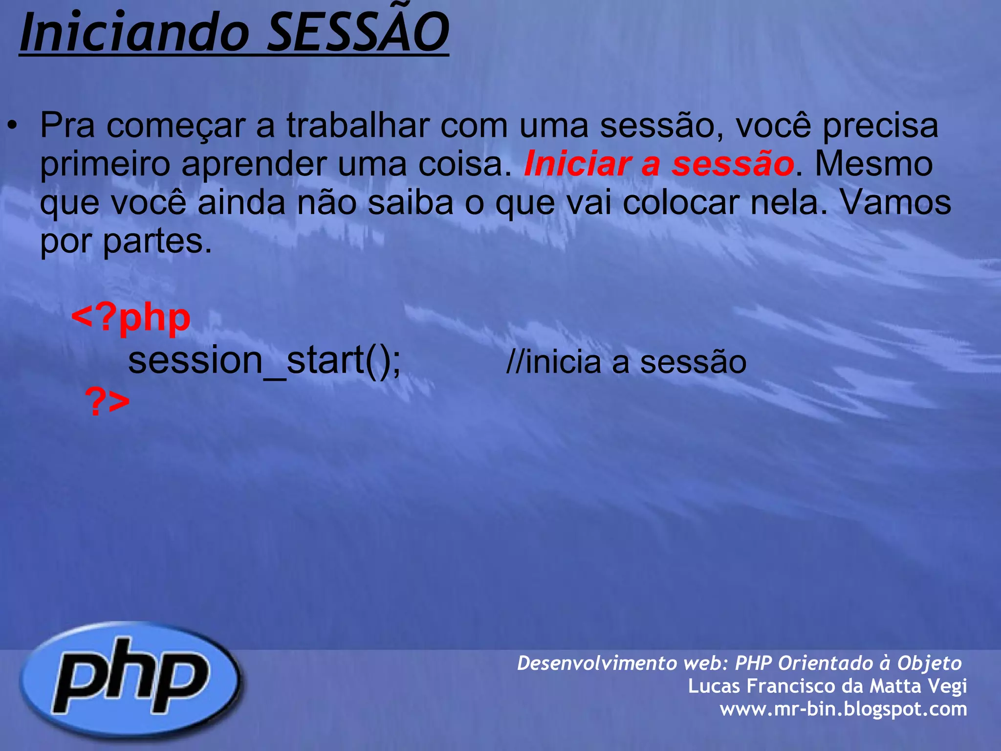 Iniciando SESSÃO Pra começar a trabalhar com uma sessão, você precisa primeiro aprender uma coisa.  Iniciar a sessão . Mesmo que você ainda não saiba o que vai colocar nela. Vamos por partes.            <?php             session_start();            //inicia a sessão         ?> Desenvolvimento web: PHP Orientado à Objeto  Lucas Francisco da Matta Vegi www.mr-bin.blogspot.com 